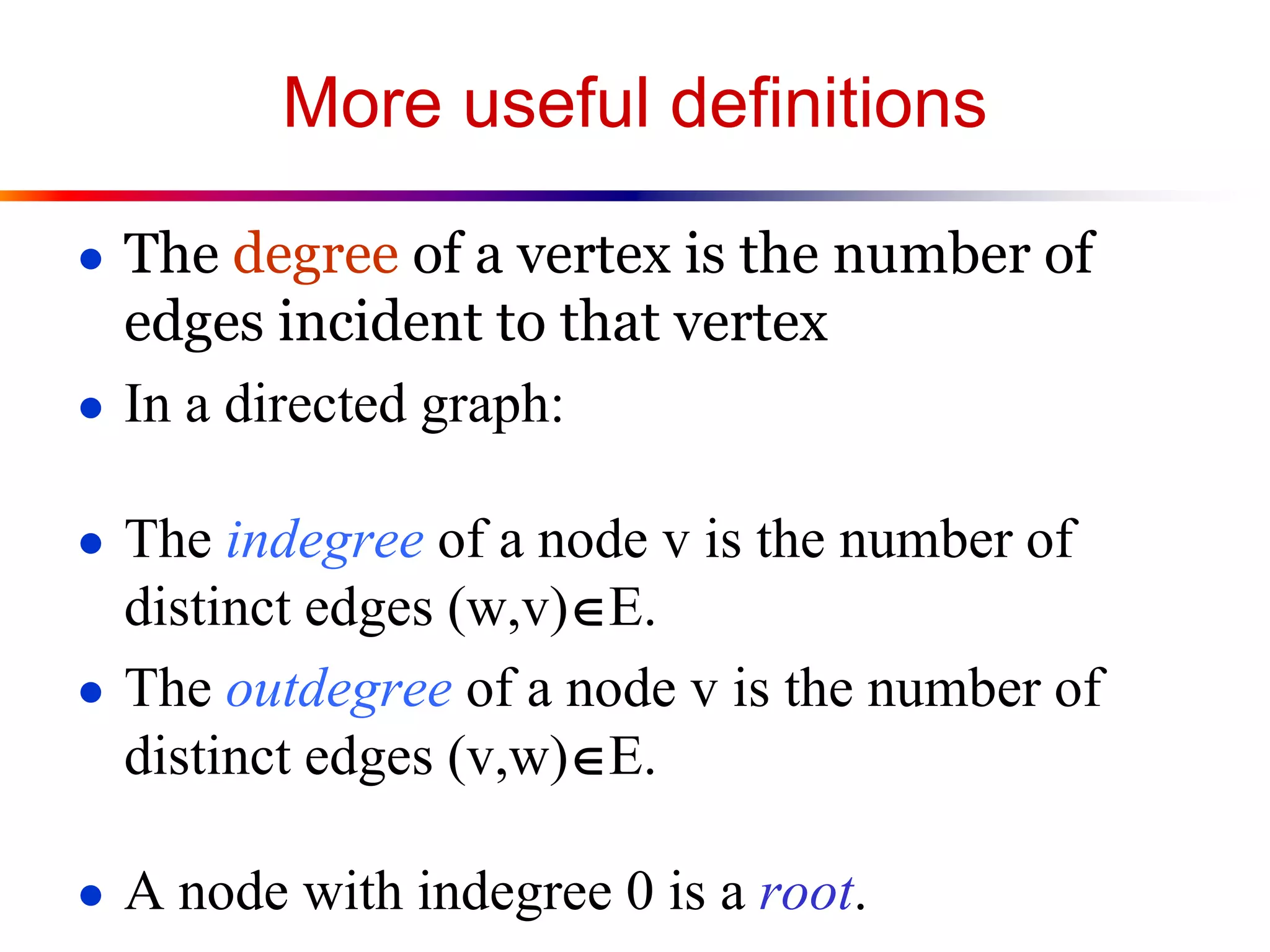 More useful definitions
● The degree of a vertex is the number of
edges incident to that vertex
● In a directed graph:
● The indegree of a node v is the number of
distinct edges (w,v)E.
● The outdegree of a node v is the number of
distinct edges (v,w)E.
● A node with indegree 0 is a root.
 