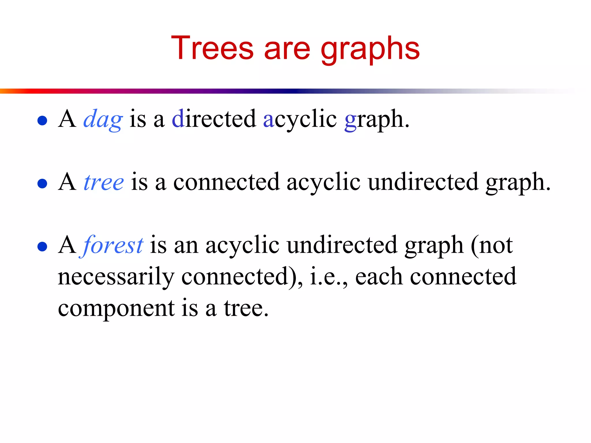 Trees are graphs
● A dag is a directed acyclic graph.
● A tree is a connected acyclic undirected graph.
● A forest is an acyclic undirected graph (not
necessarily connected), i.e., each connected
component is a tree.
 