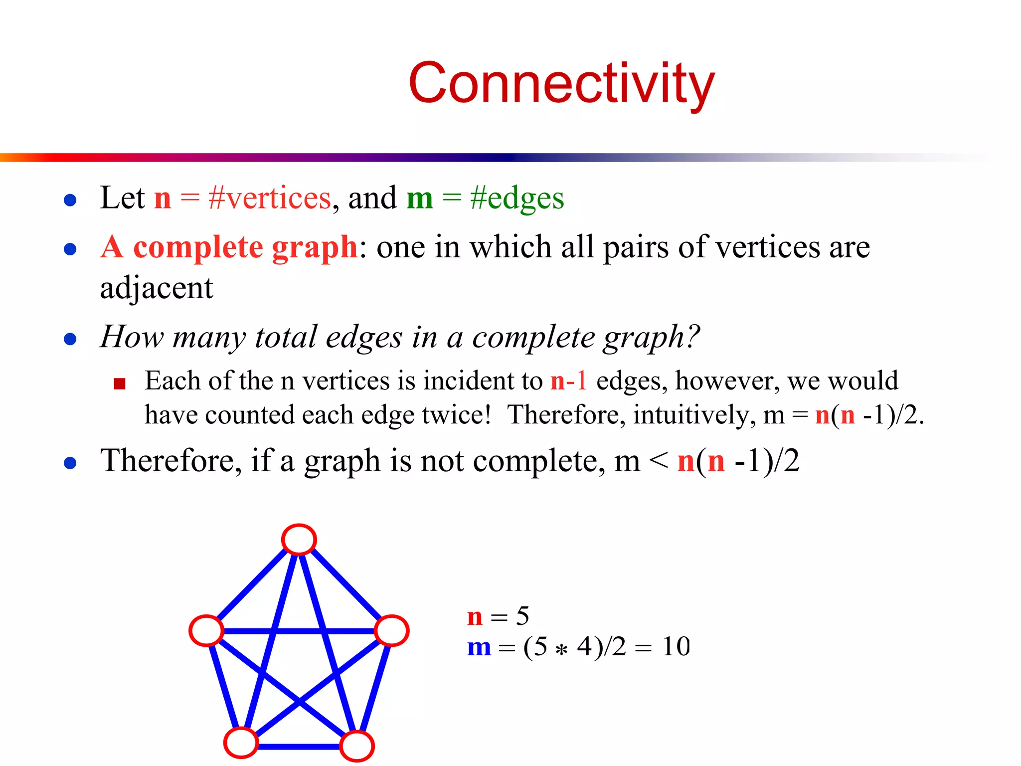 Connectivity
● Let n = #vertices, and m = #edges
● A complete graph: one in which all pairs of vertices are
adjacent
● How many total edges in a complete graph?
■ Each of the n vertices is incident to n-1 edges, however, we would
have counted each edge twice! Therefore, intuitively, m = n(n -1)/2.
● Therefore, if a graph is not complete, m < n(n -1)/2
n 5
m  (5 
 