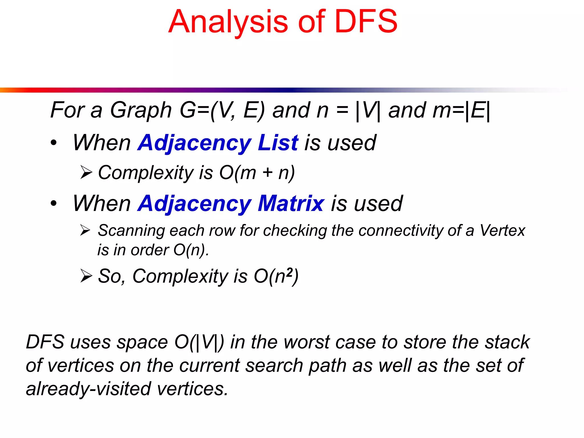 Analysis of DFS
For a Graph G=(V, E) and n = |V| and m=|E|
• When Adjacency List is used
Complexity is O(m + n)
• When Adjacency Matrix is used
 Scanning each row for checking the connectivity of a Vertex
is in order O(n).
So, Complexity is O(n2)
DFS uses space O(|V|) in the worst case to store the stack
of vertices on the current search path as well as the set of
already-visited vertices.
 