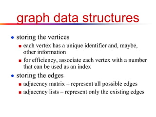 graph data structures
● storing the vertices
■ each vertex has a unique identifier and, maybe,
other information
■ for efficiency, associate each vertex with a number
that can be used as an index
● storing the edges
■ adjacency matrix – represent all possible edges
■ adjacency lists – represent only the existing edges
 