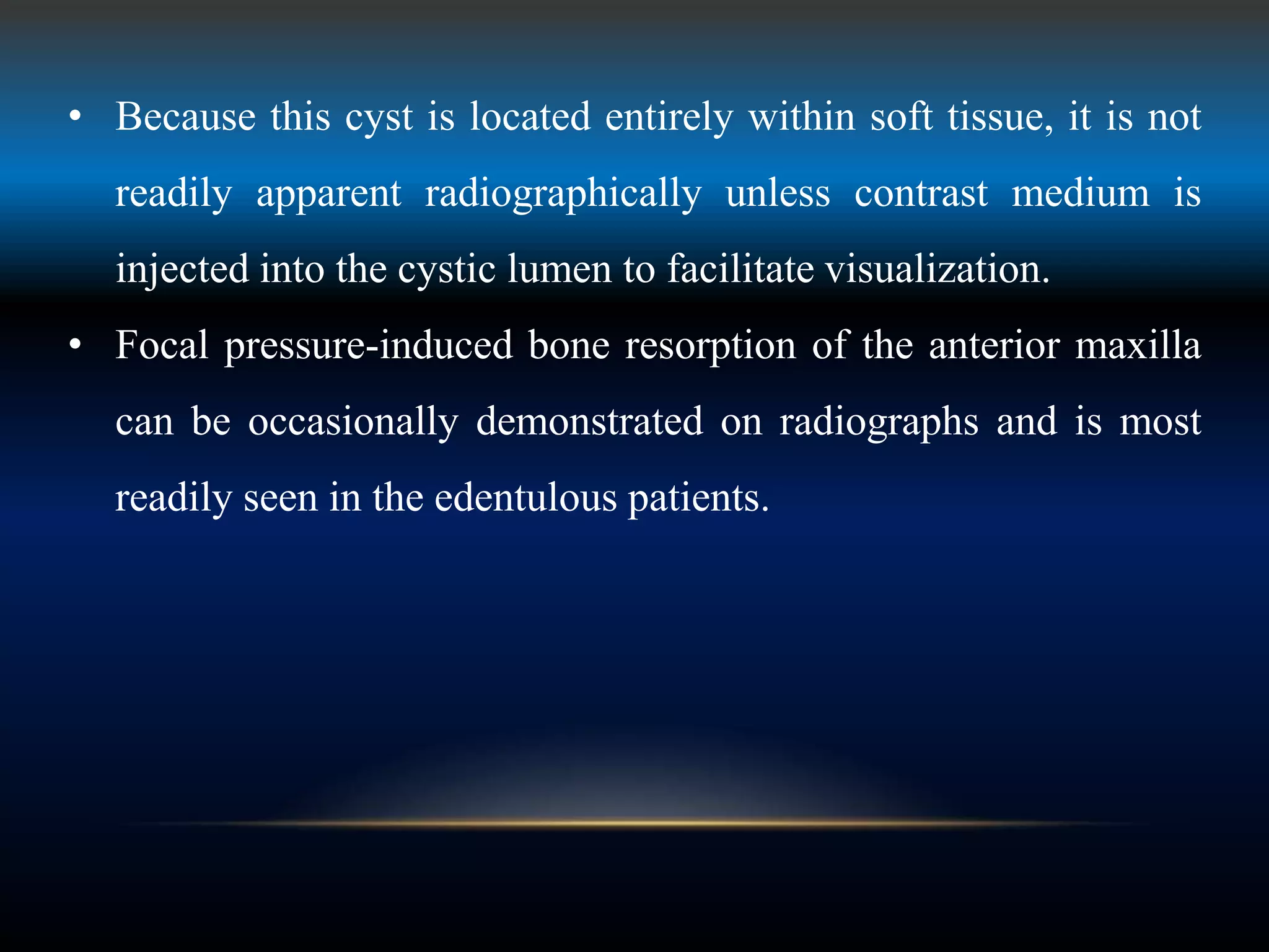 • Because this cyst is located entirely within soft tissue, it is not
readily apparent radiographically unless contrast medium is
injected into the cystic lumen to facilitate visualization.
• Focal pressure-induced bone resorption of the anterior maxilla
can be occasionally demonstrated on radiographs and is most
readily seen in the edentulous patients.
 