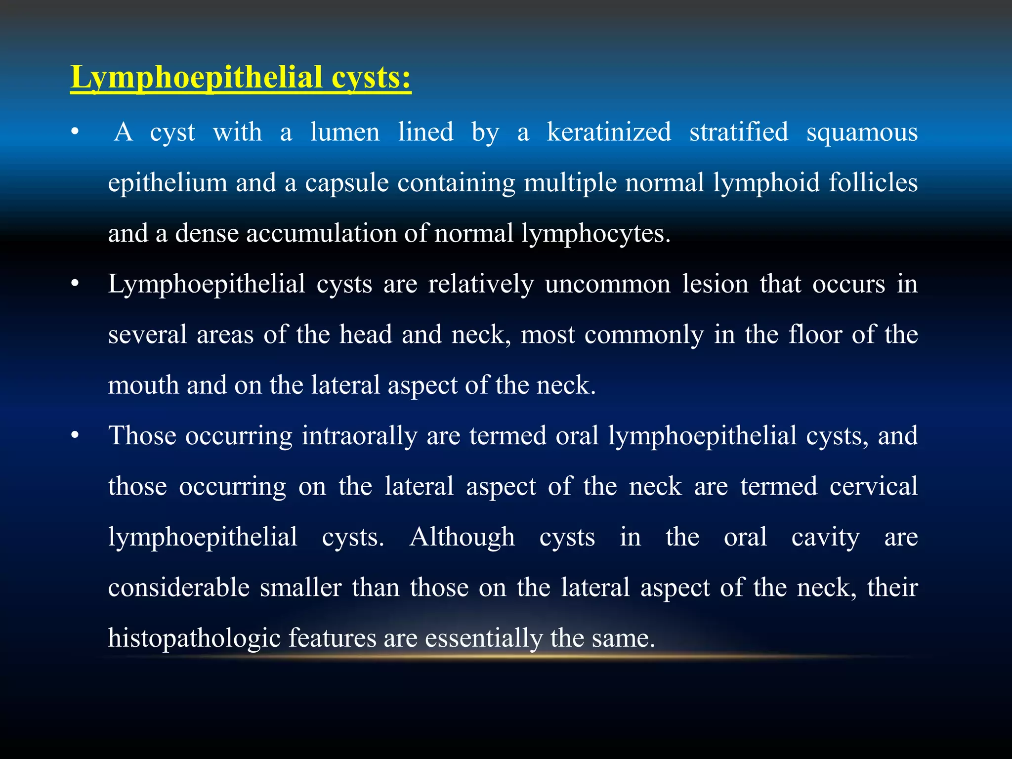 Lymphoepithelial cysts:
• A cyst with a lumen lined by a keratinized stratified squamous
epithelium and a capsule containing multiple normal lymphoid follicles
and a dense accumulation of normal lymphocytes.
• Lymphoepithelial cysts are relatively uncommon lesion that occurs in
several areas of the head and neck, most commonly in the floor of the
mouth and on the lateral aspect of the neck.
• Those occurring intraorally are termed oral lymphoepithelial cysts, and
those occurring on the lateral aspect of the neck are termed cervical
lymphoepithelial cysts. Although cysts in the oral cavity are
considerable smaller than those on the lateral aspect of the neck, their
histopathologic features are essentially the same.
 