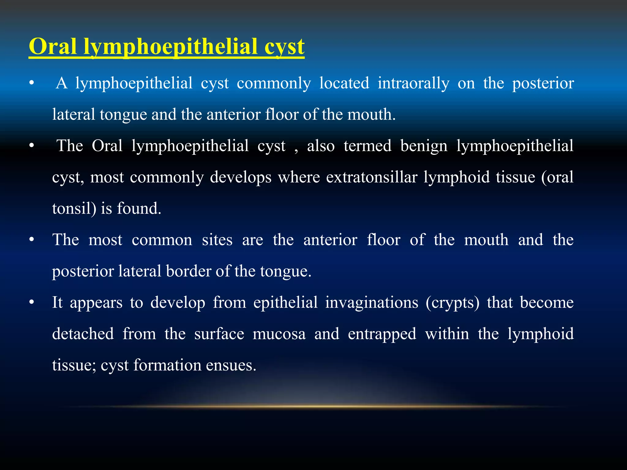 Oral lymphoepithelial cyst
• A lymphoepithelial cyst commonly located intraorally on the posterior
lateral tongue and the anterior floor of the mouth.
• The Oral lymphoepithelial cyst , also termed benign lymphoepithelial
cyst, most commonly develops where extratonsillar lymphoid tissue (oral
tonsil) is found.
• The most common sites are the anterior floor of the mouth and the
posterior lateral border of the tongue.
• It appears to develop from epithelial invaginations (crypts) that become
detached from the surface mucosa and entrapped within the lymphoid
tissue; cyst formation ensues.
 