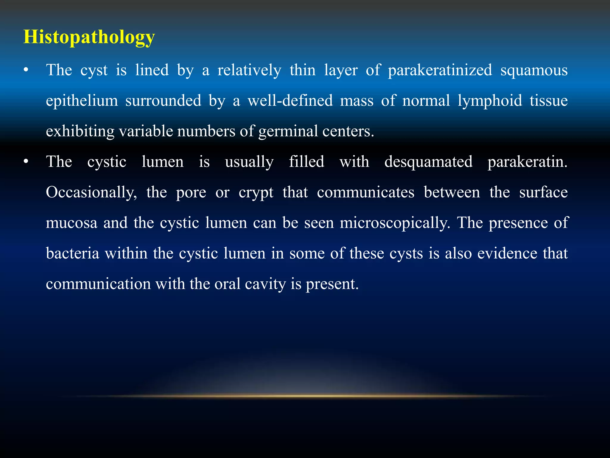 Histopathology
• The cyst is lined by a relatively thin layer of parakeratinized squamous
epithelium surrounded by a well-defined mass of normal lymphoid tissue
exhibiting variable numbers of germinal centers.
• The cystic lumen is usually filled with desquamated parakeratin.
Occasionally, the pore or crypt that communicates between the surface
mucosa and the cystic lumen can be seen microscopically. The presence of
bacteria within the cystic lumen in some of these cysts is also evidence that
communication with the oral cavity is present.
 