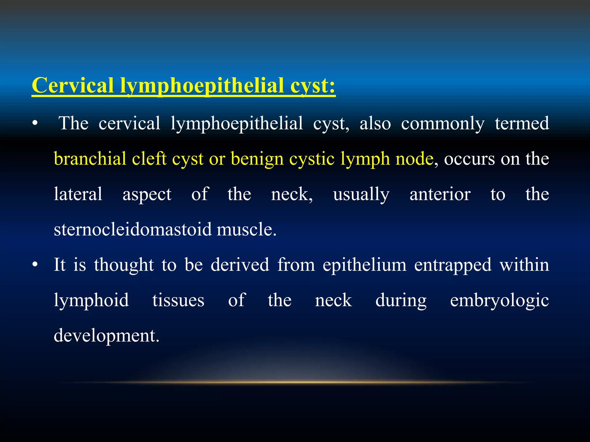 Cervical lymphoepithelial cyst:
• The cervical lymphoepithelial cyst, also commonly termed
branchial cleft cyst or benign cystic lymph node, occurs on the
lateral aspect of the neck, usually anterior to the
sternocleidomastoid muscle.
• It is thought to be derived from epithelium entrapped within
lymphoid tissues of the neck during embryologic
development.
 