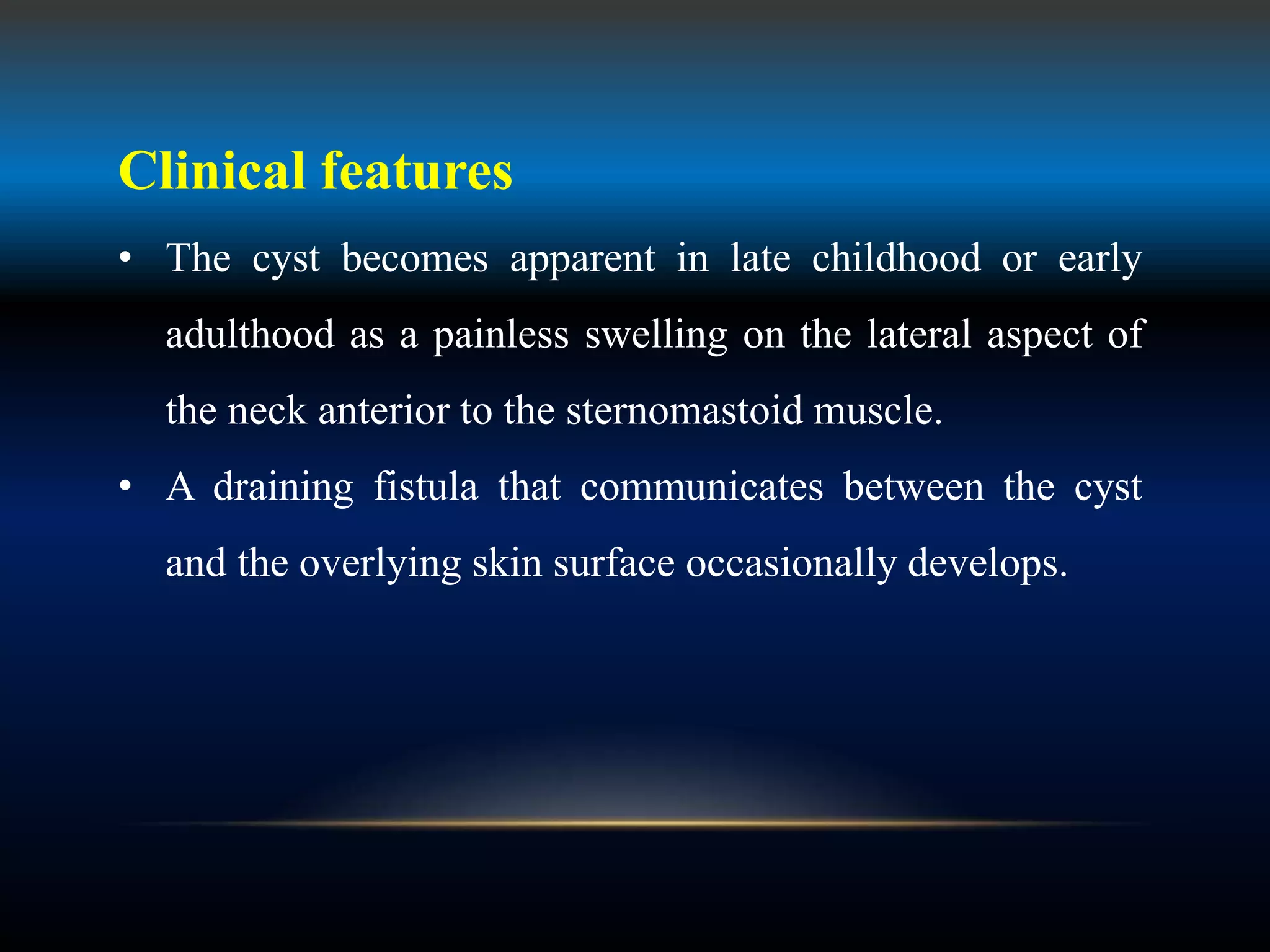 Clinical features
• The cyst becomes apparent in late childhood or early
adulthood as a painless swelling on the lateral aspect of
the neck anterior to the sternomastoid muscle.
• A draining fistula that communicates between the cyst
and the overlying skin surface occasionally develops.
 