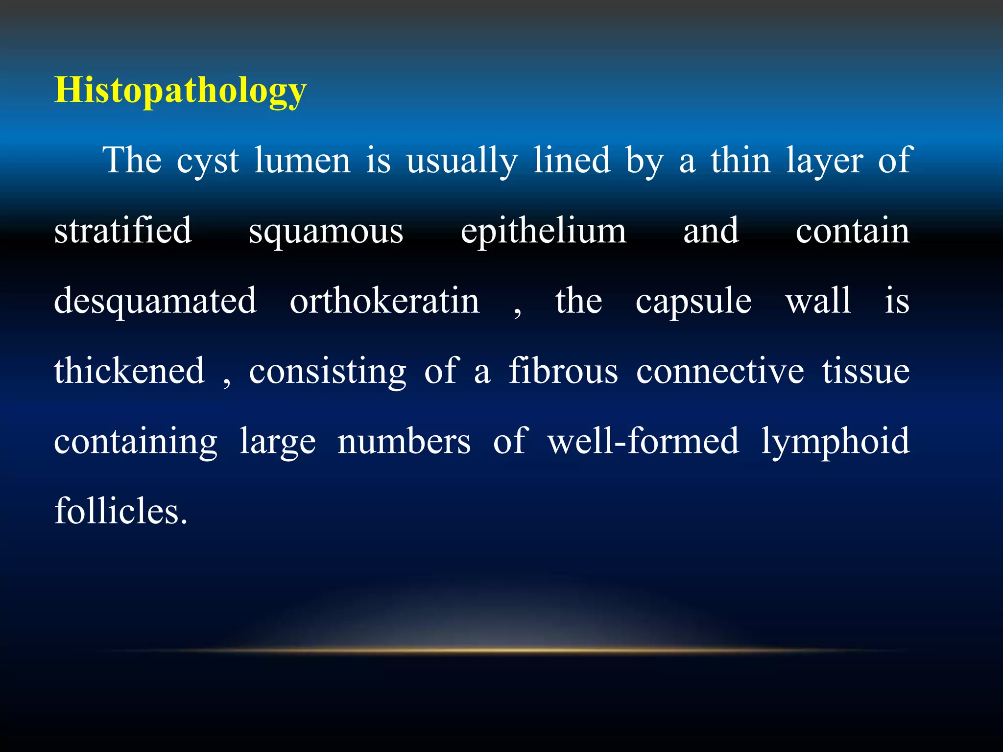 Histopathology
The cyst lumen is usually lined by a thin layer of
stratified squamous epithelium and contain
desquamated orthokeratin , the capsule wall is
thickened , consisting of a fibrous connective tissue
containing large numbers of well-formed lymphoid
follicles.
 