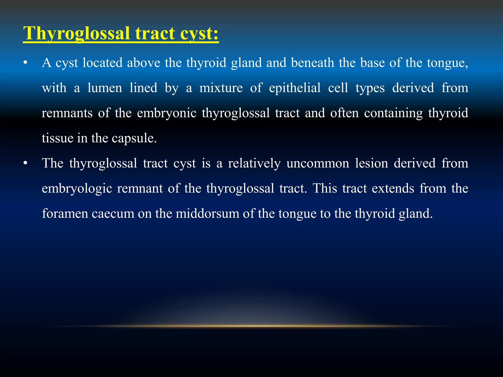 Thyroglossal tract cyst:
• A cyst located above the thyroid gland and beneath the base of the tongue,
with a lumen lined by a mixture of epithelial cell types derived from
remnants of the embryonic thyroglossal tract and often containing thyroid
tissue in the capsule.
• The thyroglossal tract cyst is a relatively uncommon lesion derived from
embryologic remnant of the thyroglossal tract. This tract extends from the
foramen caecum on the middorsum of the tongue to the thyroid gland.
 