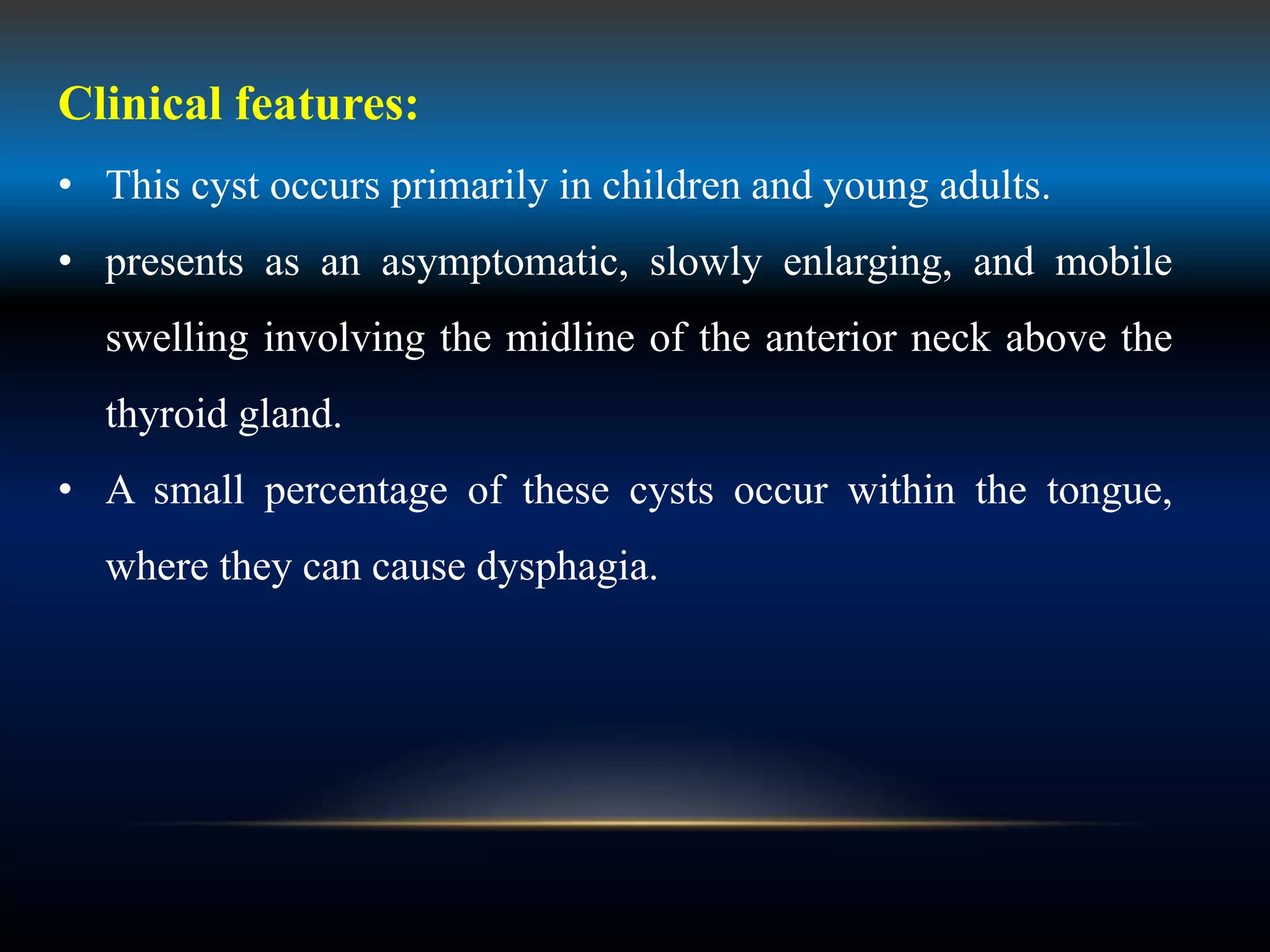 Clinical features:
• This cyst occurs primarily in children and young adults.
• presents as an asymptomatic, slowly enlarging, and mobile
swelling involving the midline of the anterior neck above the
thyroid gland.
• A small percentage of these cysts occur within the tongue,
where they can cause dysphagia.
 