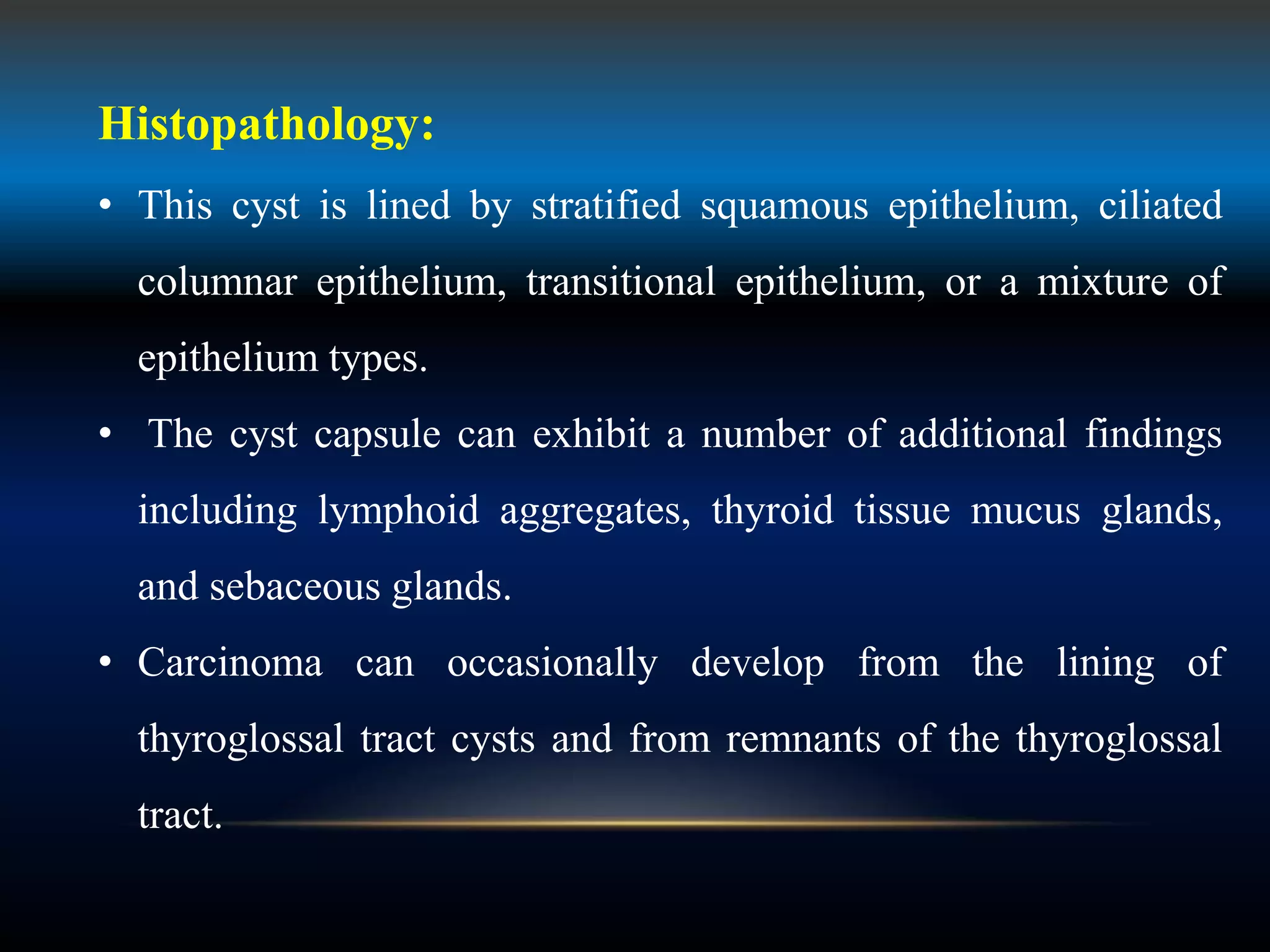 Histopathology:
• This cyst is lined by stratified squamous epithelium, ciliated
columnar epithelium, transitional epithelium, or a mixture of
epithelium types.
• The cyst capsule can exhibit a number of additional findings
including lymphoid aggregates, thyroid tissue mucus glands,
and sebaceous glands.
• Carcinoma can occasionally develop from the lining of
thyroglossal tract cysts and from remnants of the thyroglossal
tract.
 