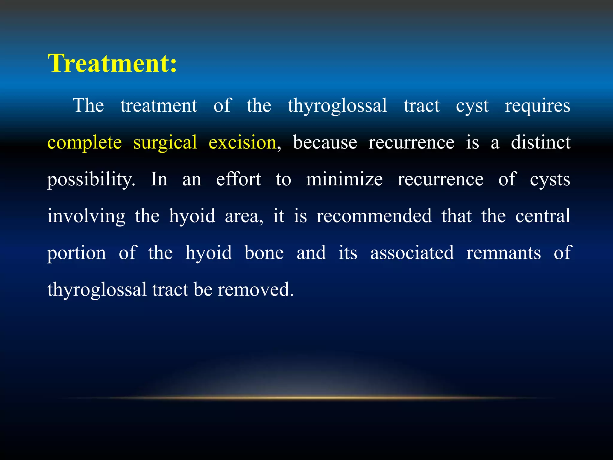 Treatment:
The treatment of the thyroglossal tract cyst requires
complete surgical excision, because recurrence is a distinct
possibility. In an effort to minimize recurrence of cysts
involving the hyoid area, it is recommended that the central
portion of the hyoid bone and its associated remnants of
thyroglossal tract be removed.
 