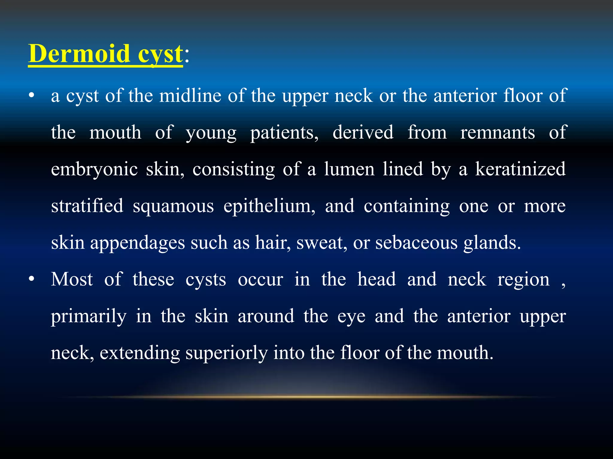 Dermoid cyst:
• a cyst of the midline of the upper neck or the anterior floor of
the mouth of young patients, derived from remnants of
embryonic skin, consisting of a lumen lined by a keratinized
stratified squamous epithelium, and containing one or more
skin appendages such as hair, sweat, or sebaceous glands.
• Most of these cysts occur in the head and neck region ,
primarily in the skin around the eye and the anterior upper
neck, extending superiorly into the floor of the mouth.
 