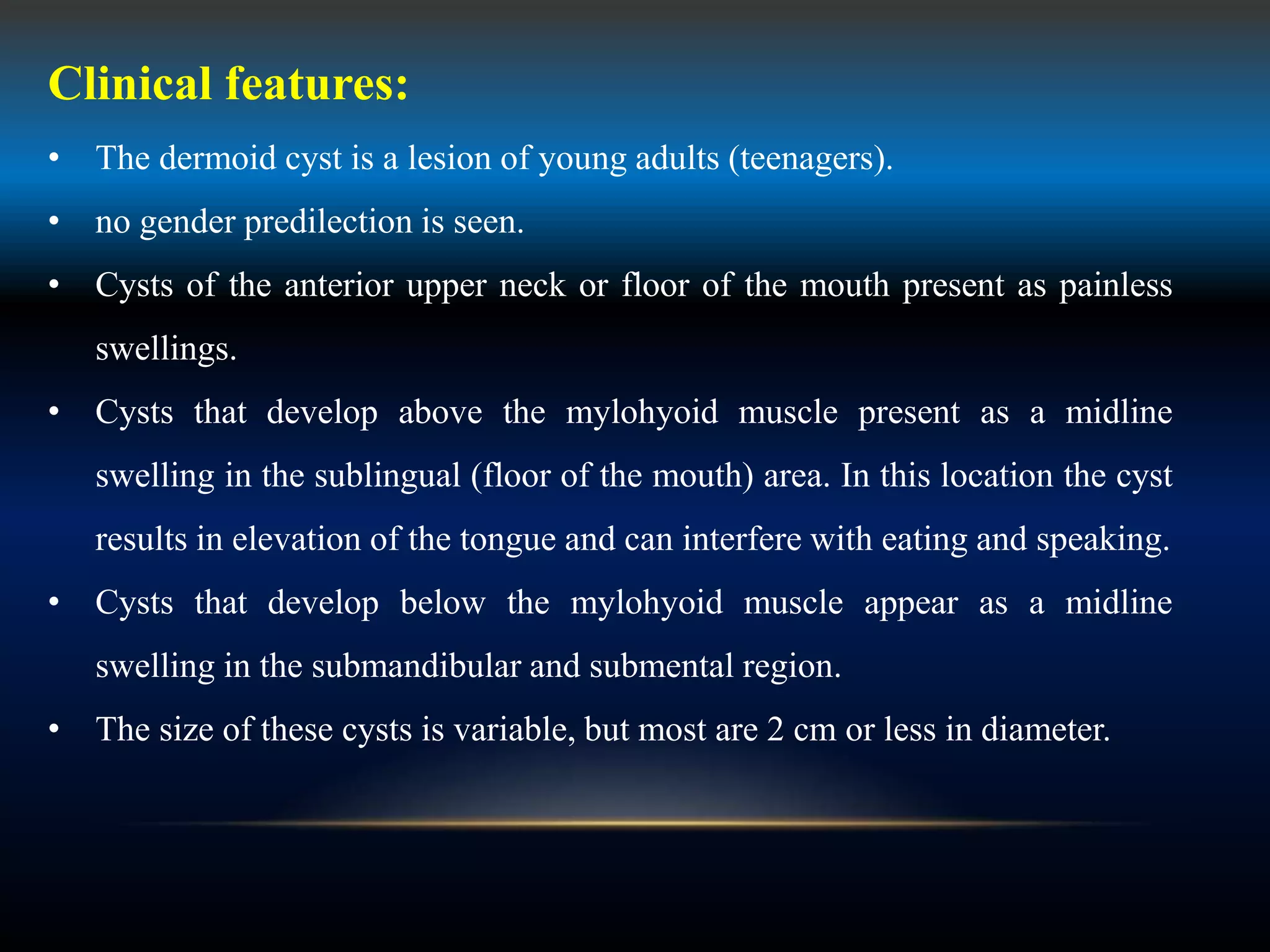 Clinical features:
• The dermoid cyst is a lesion of young adults (teenagers).
• no gender predilection is seen.
• Cysts of the anterior upper neck or floor of the mouth present as painless
swellings.
• Cysts that develop above the mylohyoid muscle present as a midline
swelling in the sublingual (floor of the mouth) area. In this location the cyst
results in elevation of the tongue and can interfere with eating and speaking.
• Cysts that develop below the mylohyoid muscle appear as a midline
swelling in the submandibular and submental region.
• The size of these cysts is variable, but most are 2 cm or less in diameter.
 