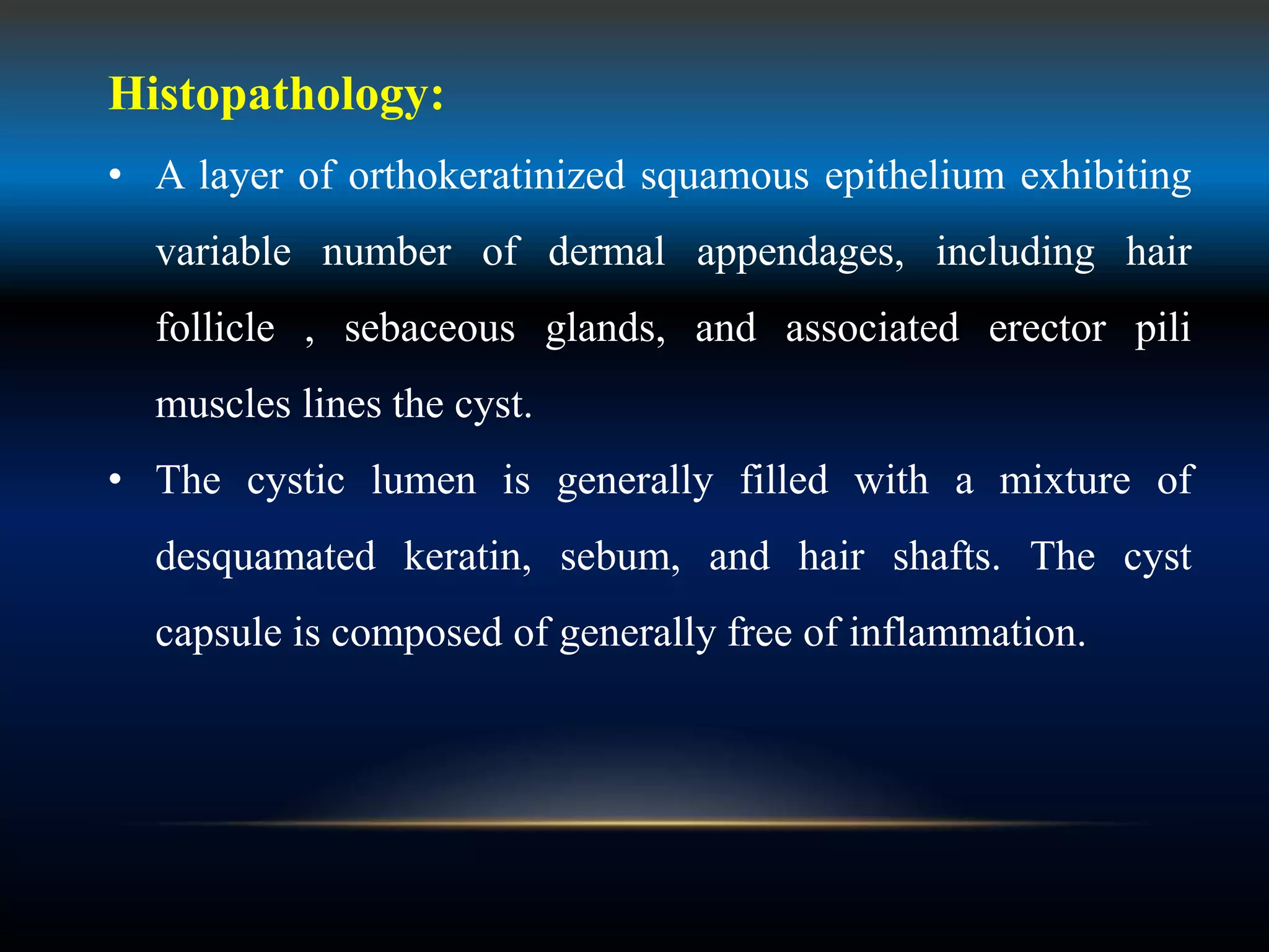 Histopathology:
• A layer of orthokeratinized squamous epithelium exhibiting
variable number of dermal appendages, including hair
follicle , sebaceous glands, and associated erector pili
muscles lines the cyst.
• The cystic lumen is generally filled with a mixture of
desquamated keratin, sebum, and hair shafts. The cyst
capsule is composed of generally free of inflammation.
 