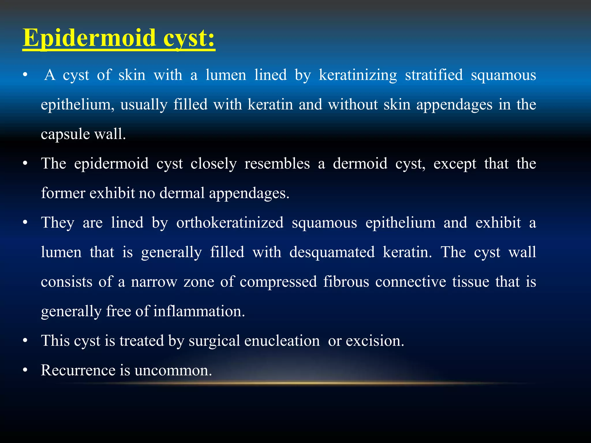 Epidermoid cyst:
• A cyst of skin with a lumen lined by keratinizing stratified squamous
epithelium, usually filled with keratin and without skin appendages in the
capsule wall.
• The epidermoid cyst closely resembles a dermoid cyst, except that the
former exhibit no dermal appendages.
• They are lined by orthokeratinized squamous epithelium and exhibit a
lumen that is generally filled with desquamated keratin. The cyst wall
consists of a narrow zone of compressed fibrous connective tissue that is
generally free of inflammation.
• This cyst is treated by surgical enucleation or excision.
• Recurrence is uncommon.
 