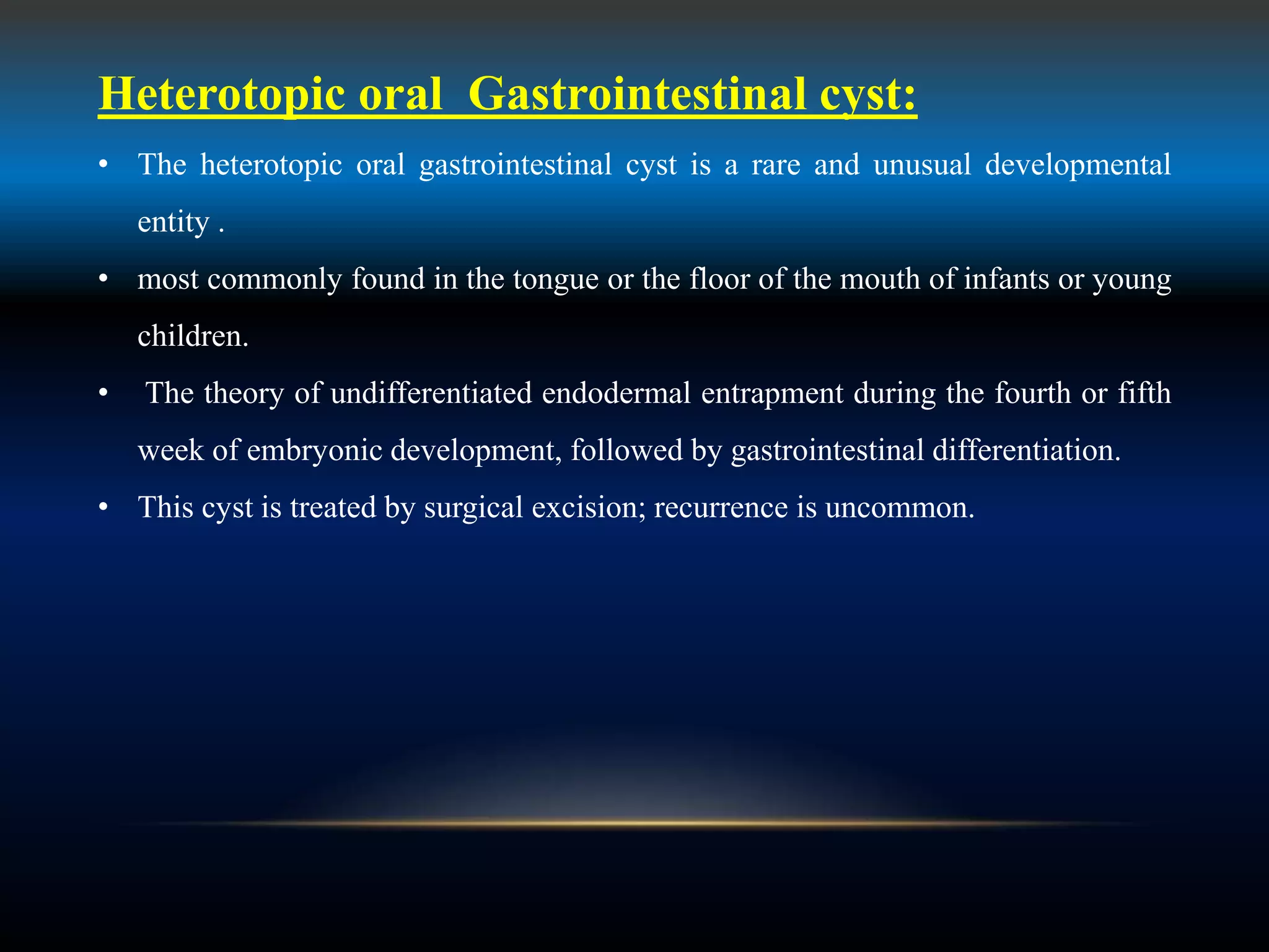 Heterotopic oral Gastrointestinal cyst:
• The heterotopic oral gastrointestinal cyst is a rare and unusual developmental
entity .
• most commonly found in the tongue or the floor of the mouth of infants or young
children.
• The theory of undifferentiated endodermal entrapment during the fourth or fifth
week of embryonic development, followed by gastrointestinal differentiation.
• This cyst is treated by surgical excision; recurrence is uncommon.
 
