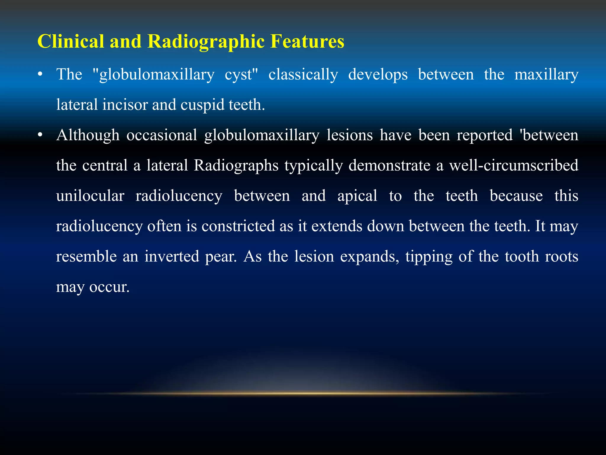 Clinical and Radiographic Features
• The "globulomaxillary cyst" classically develops between the maxillary
lateral incisor and cuspid teeth.
• Although occasional globulomaxillary lesions have been reported 'between
the central a lateral Radiographs typically demonstrate a well-circumscribed
unilocular radiolucency between and apical to the teeth because this
radiolucency often is constricted as it extends down between the teeth. It may
resemble an inverted pear. As the lesion expands, tipping of the tooth roots
may occur.
 