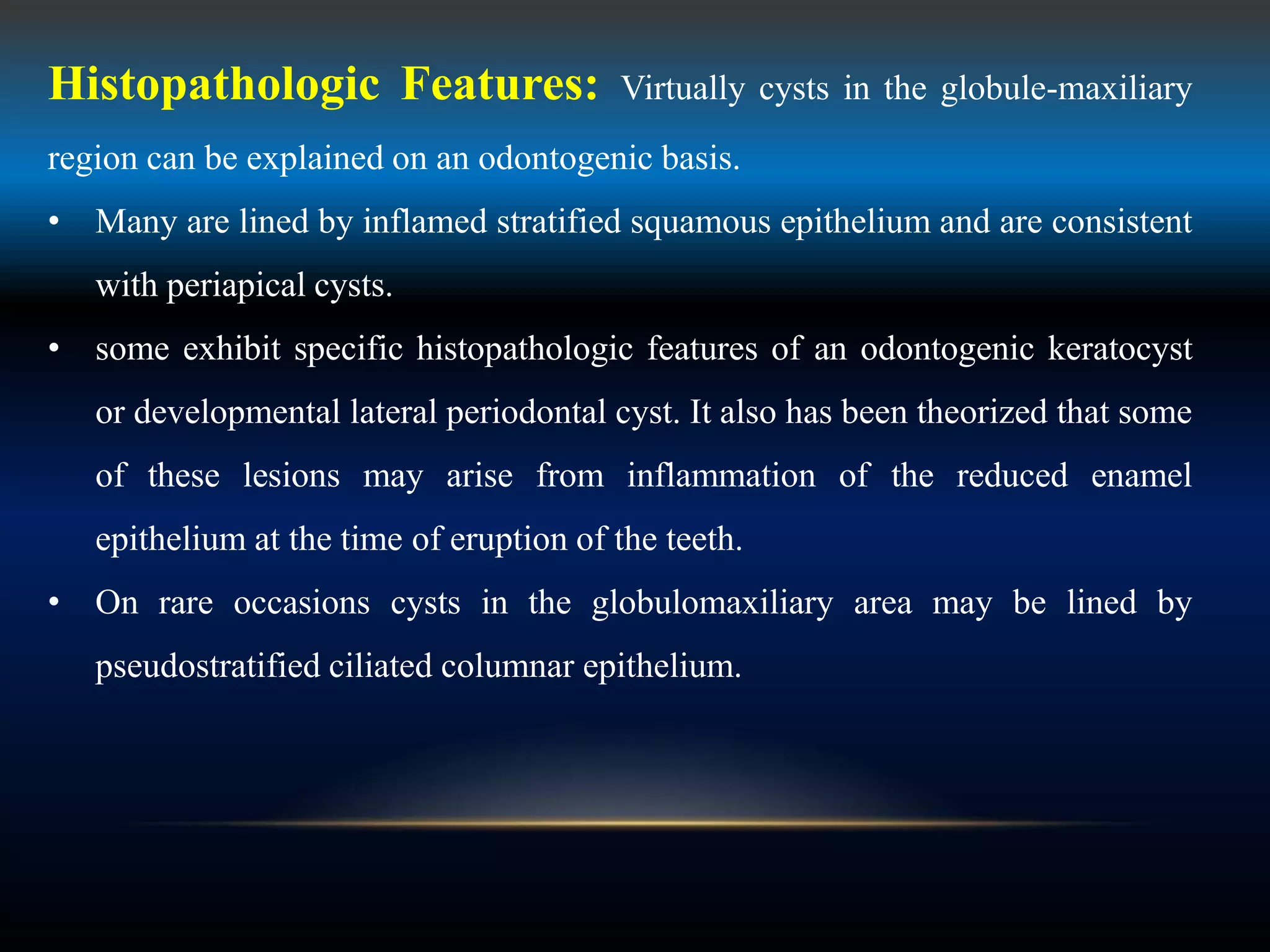 Histopathologic Features: Virtually cysts in the globule-maxiliary
region can be explained on an odontogenic basis.
• Many are lined by inflamed stratified squamous epithelium and are consistent
with periapical cysts.
• some exhibit specific histopathologic features of an odontogenic keratocyst
or developmental lateral periodontal cyst. It also has been theorized that some
of these lesions may arise from inflammation of the reduced enamel
epithelium at the time of eruption of the teeth.
• On rare occasions cysts in the globulomaxiliary area may be lined by
pseudostratified ciliated columnar epithelium.
 