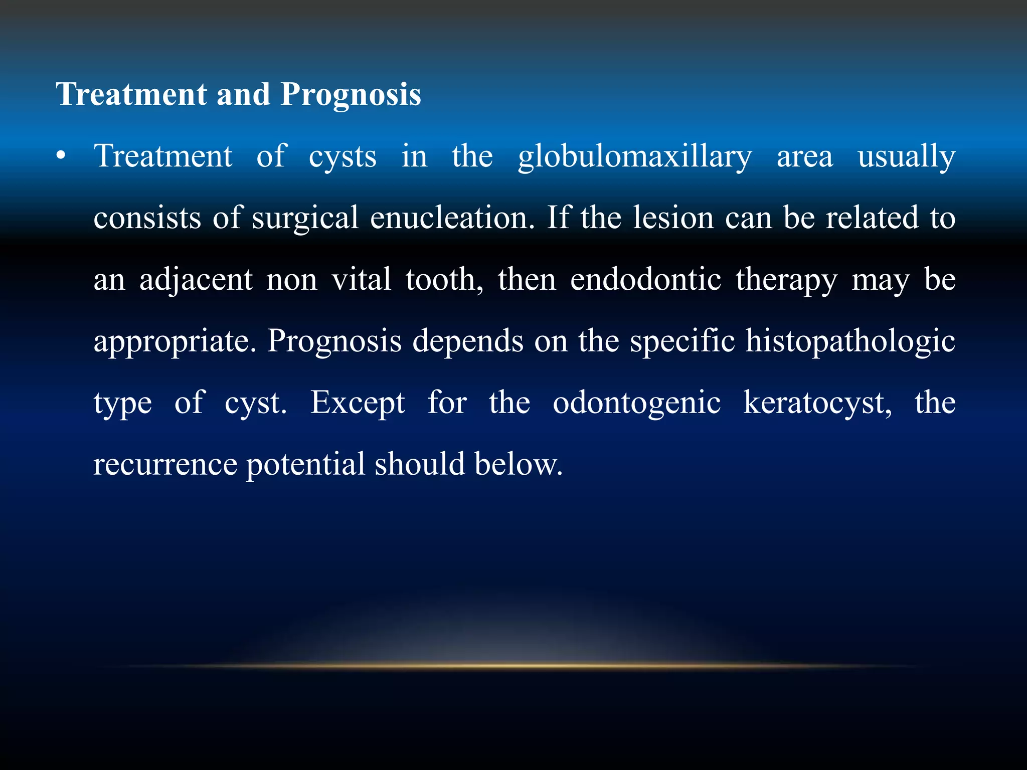 Treatment and Prognosis
• Treatment of cysts in the globulomaxillary area usually
consists of surgical enucleation. If the lesion can be related to
an adjacent non vital tooth, then endodontic therapy may be
appropriate. Prognosis depends on the specific histopathologic
type of cyst. Except for the odontogenic keratocyst, the
recurrence potential should below.
 