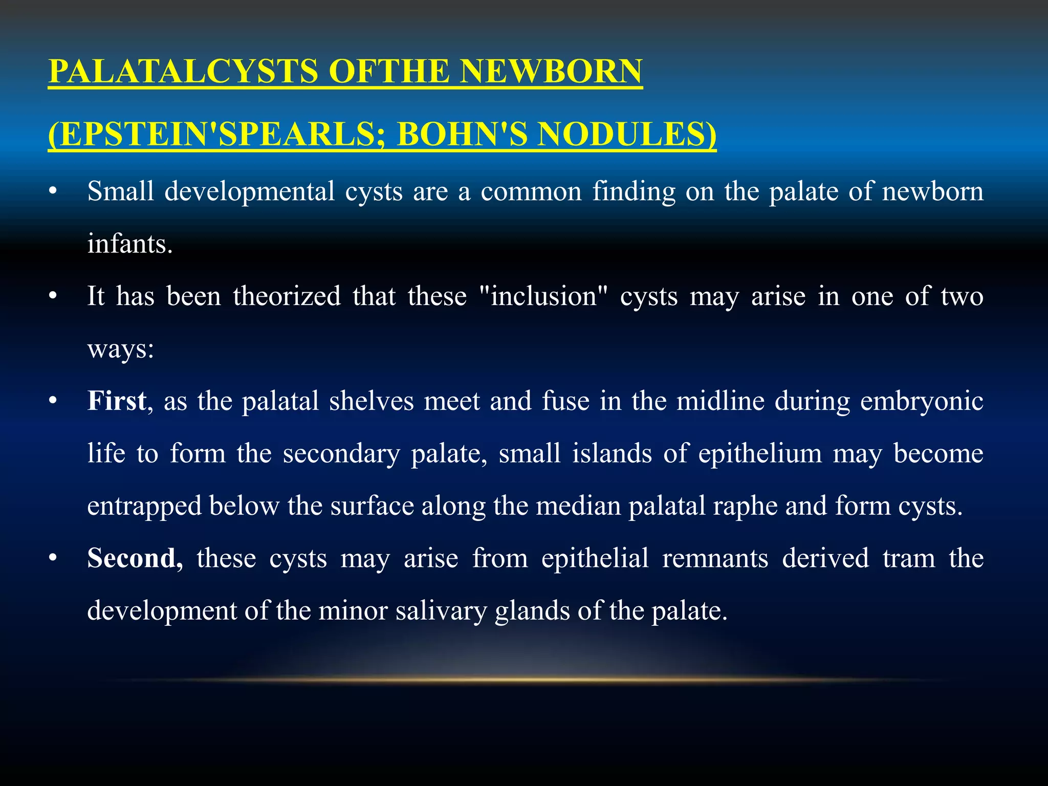 PALATALCYSTS OFTHE NEWBORN
(EPSTEIN'SPEARLS; BOHN'S NODULES)
• Small developmental cysts are a common finding on the palate of newborn
infants.
• It has been theorized that these "inclusion" cysts may arise in one of two
ways:
• First, as the palatal shelves meet and fuse in the midline during embryonic
life to form the secondary palate, small islands of epithelium may become
entrapped below the surface along the median palatal raphe and form cysts.
• Second, these cysts may arise from epithelial remnants derived tram the
development of the minor salivary glands of the palate.
 