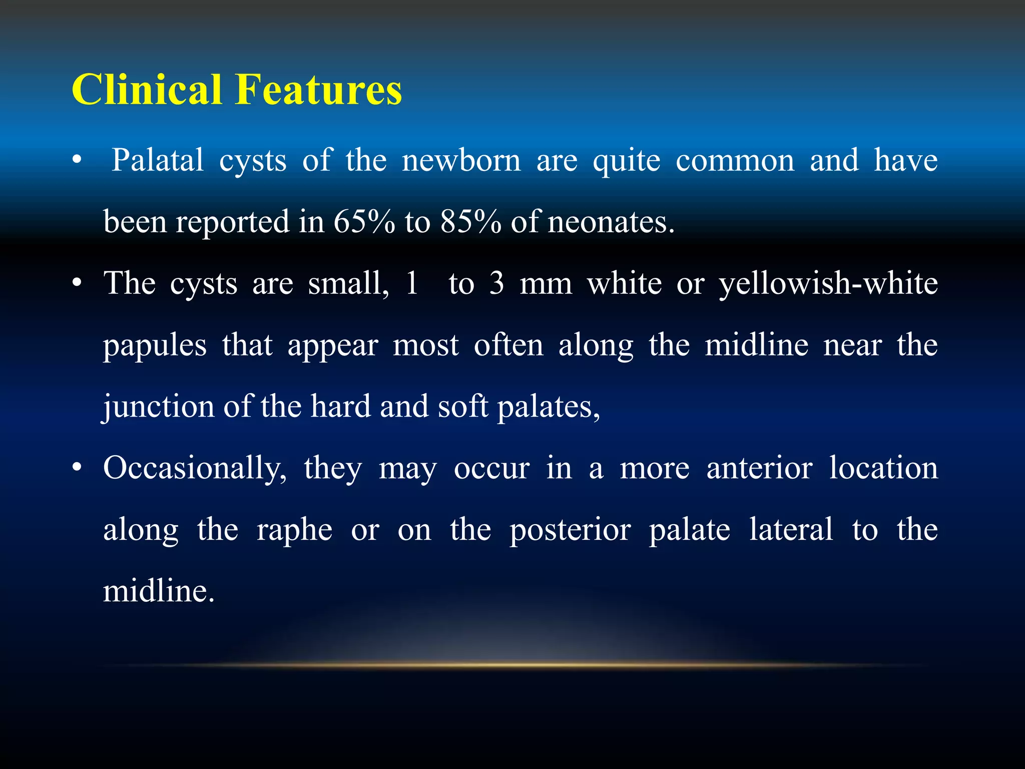 Clinical Features
• Palatal cysts of the newborn are quite common and have
been reported in 65% to 85% of neonates.
• The cysts are small, 1 to 3 mm white or yellowish-white
papules that appear most often along the midline near the
junction of the hard and soft palates,
• Occasionally, they may occur in a more anterior location
along the raphe or on the posterior palate lateral to the
midline.
 