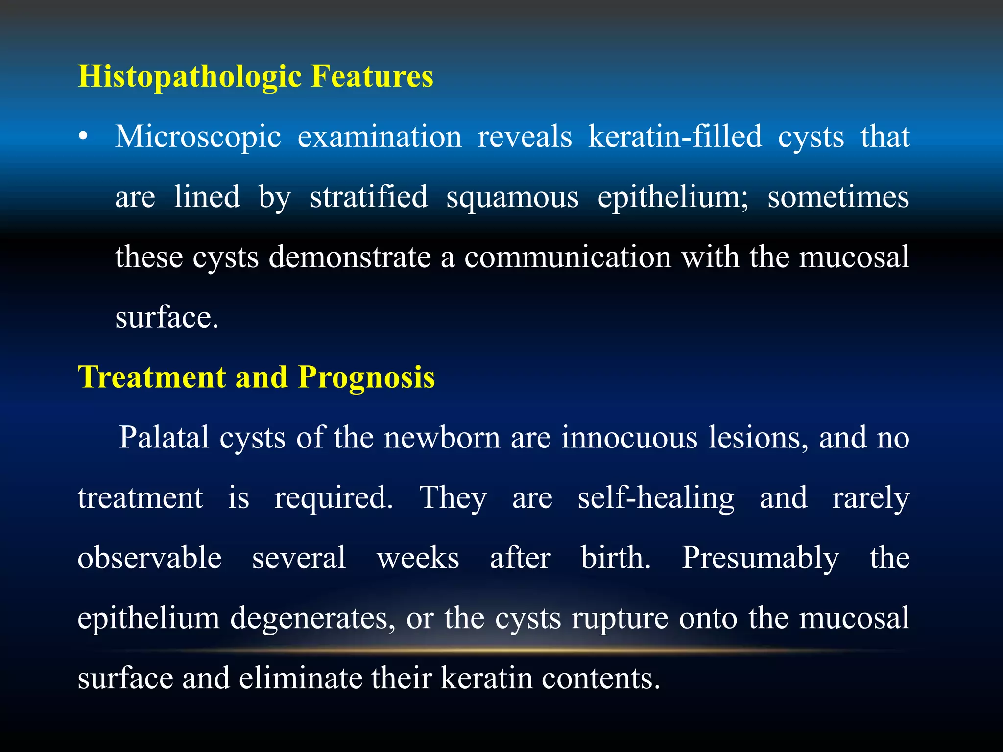 Histopathologic Features
• Microscopic examination reveals keratin-filled cysts that
are lined by stratified squamous epithelium; sometimes
these cysts demonstrate a communication with the mucosal
surface.
Treatment and Prognosis
Palatal cysts of the newborn are innocuous lesions, and no
treatment is required. They are self-healing and rarely
observable several weeks after birth. Presumably the
epithelium degenerates, or the cysts rupture onto the mucosal
surface and eliminate their keratin contents.
 