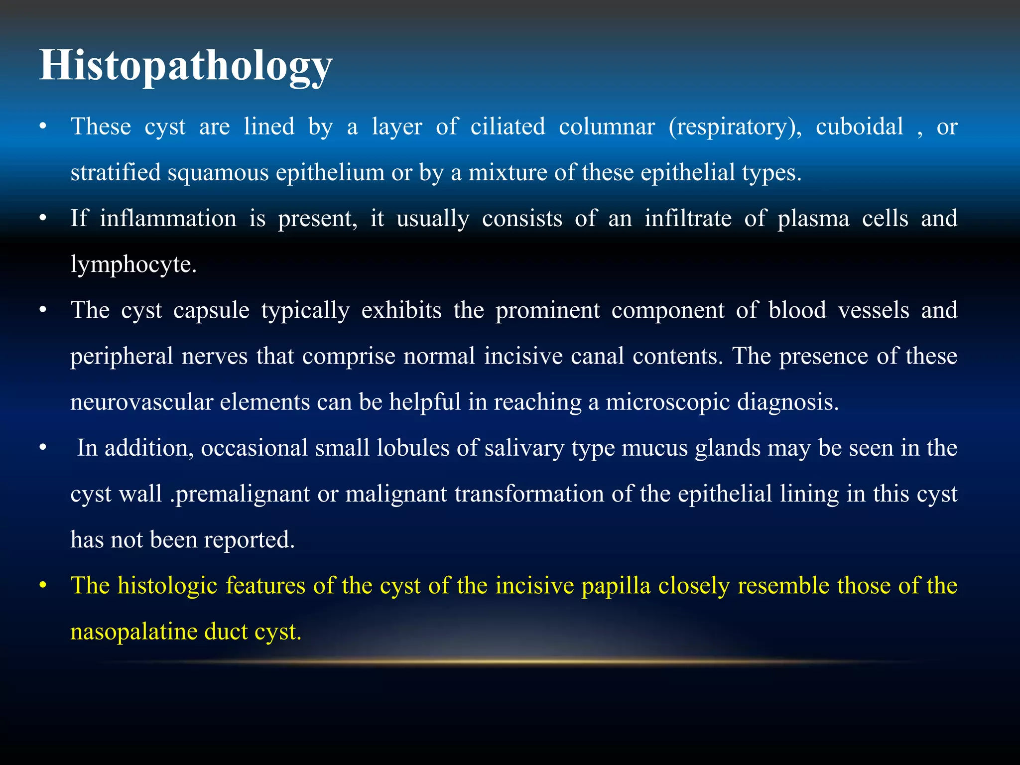 Histopathology
• These cyst are lined by a layer of ciliated columnar (respiratory), cuboidal , or
stratified squamous epithelium or by a mixture of these epithelial types.
• If inflammation is present, it usually consists of an infiltrate of plasma cells and
lymphocyte.
• The cyst capsule typically exhibits the prominent component of blood vessels and
peripheral nerves that comprise normal incisive canal contents. The presence of these
neurovascular elements can be helpful in reaching a microscopic diagnosis.
• In addition, occasional small lobules of salivary type mucus glands may be seen in the
cyst wall .premalignant or malignant transformation of the epithelial lining in this cyst
has not been reported.
• The histologic features of the cyst of the incisive papilla closely resemble those of the
nasopalatine duct cyst.
 