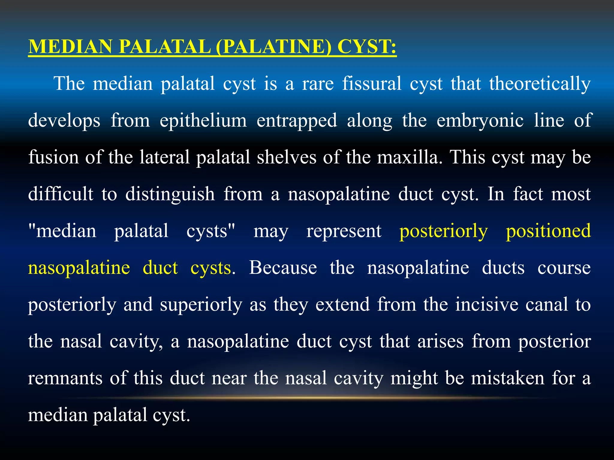 MEDIAN PALATAL (PALATINE) CYST:
The median palatal cyst is a rare fissural cyst that theoretically
develops from epithelium entrapped along the embryonic line of
fusion of the lateral palatal shelves of the maxilla. This cyst may be
difficult to distinguish from a nasopalatine duct cyst. In fact most
"median palatal cysts" may represent posteriorly positioned
nasopalatine duct cysts. Because the nasopalatine ducts course
posteriorly and superiorly as they extend from the incisive canal to
the nasal cavity, a nasopalatine duct cyst that arises from posterior
remnants of this duct near the nasal cavity might be mistaken for a
median palatal cyst.
 