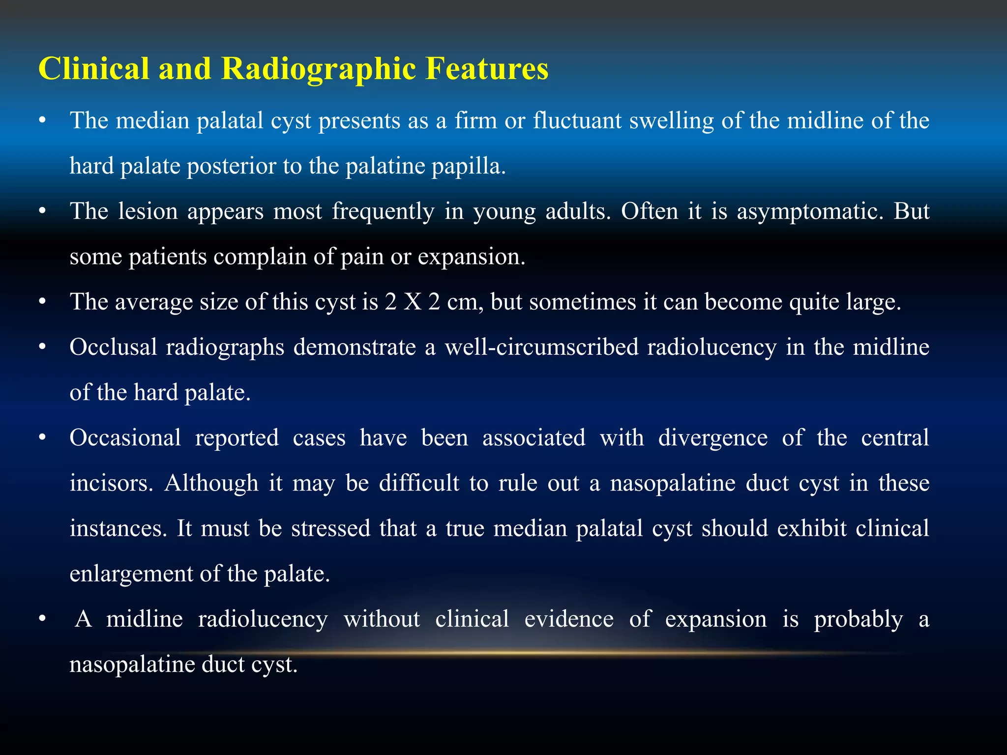 Clinical and Radiographic Features
• The median palatal cyst presents as a firm or fluctuant swelling of the midline of the
hard palate posterior to the palatine papilla.
• The lesion appears most frequently in young adults. Often it is asymptomatic. But
some patients complain of pain or expansion.
• The average size of this cyst is 2 X 2 cm, but sometimes it can become quite large.
• Occlusal radiographs demonstrate a well-circumscribed radiolucency in the midline
of the hard palate.
• Occasional reported cases have been associated with divergence of the central
incisors. Although it may be difficult to rule out a nasopalatine duct cyst in these
instances. It must be stressed that a true median palatal cyst should exhibit clinical
enlargement of the palate.
• A midline radiolucency without clinical evidence of expansion is probably a
nasopalatine duct cyst.
 