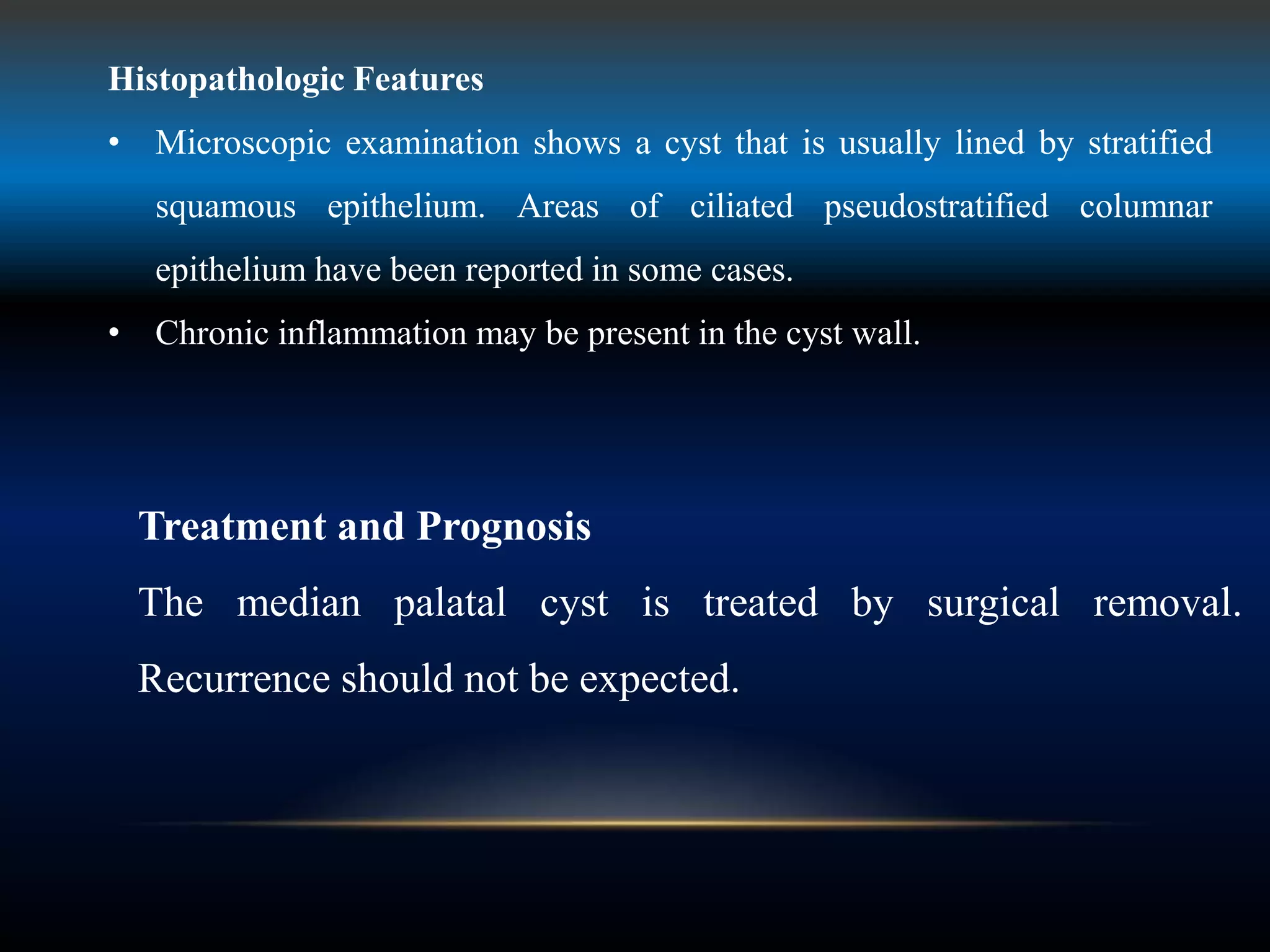 Histopathologic Features
• Microscopic examination shows a cyst that is usually lined by stratified
squamous epithelium. Areas of ciliated pseudostratified columnar
epithelium have been reported in some cases.
• Chronic inflammation may be present in the cyst wall.
Treatment and Prognosis
The median palatal cyst is treated by surgical removal.
Recurrence should not be expected.
 