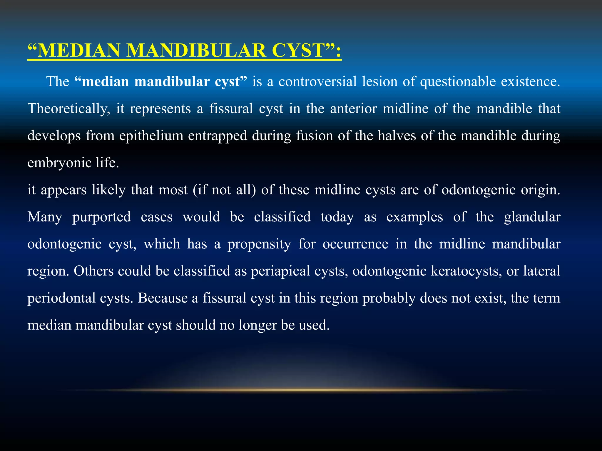 “MEDIAN MANDIBULAR CYST”:
The “median mandibular cyst” is a controversial lesion of questionable existence.
Theoretically, it represents a fissural cyst in the anterior midline of the mandible that
develops from epithelium entrapped during fusion of the halves of the mandible during
embryonic life.
it appears likely that most (if not all) of these midline cysts are of odontogenic origin.
Many purported cases would be classified today as examples of the glandular
odontogenic cyst, which has a propensity for occurrence in the midline mandibular
region. Others could be classified as periapical cysts, odontogenic keratocysts, or lateral
periodontal cysts. Because a fissural cyst in this region probably does not exist, the term
median mandibular cyst should no longer be used.
 