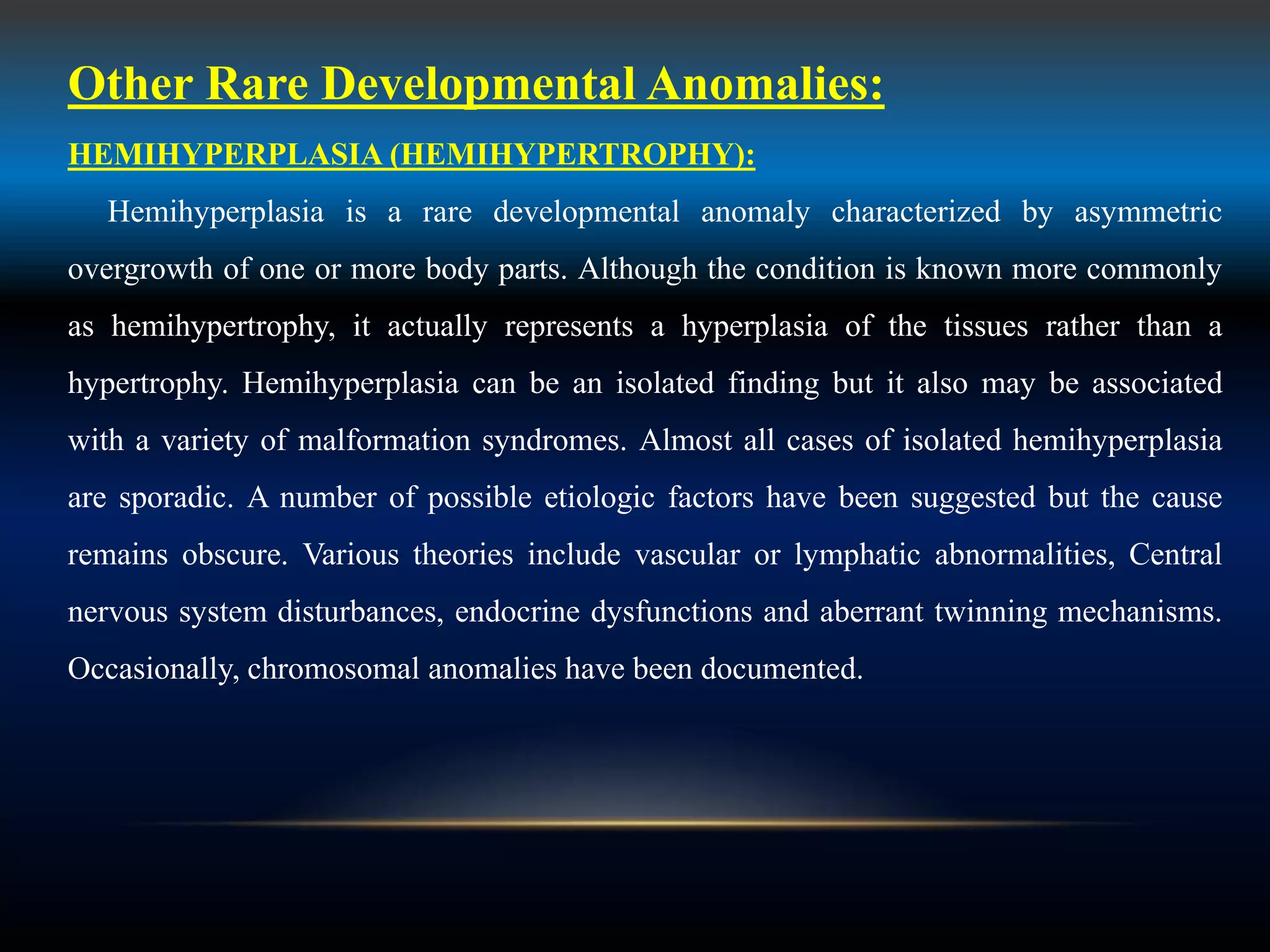 Other Rare Developmental Anomalies:
HEMIHYPERPLASIA (HEMIHYPERTROPHY):
Hemihyperplasia is a rare developmental anomaly characterized by asymmetric
overgrowth of one or more body parts. Although the condition is known more commonly
as hemihypertrophy, it actually represents a hyperplasia of the tissues rather than a
hypertrophy. Hemihyperplasia can be an isolated finding but it also may be associated
with a variety of malformation syndromes. Almost all cases of isolated hemihyperplasia
are sporadic. A number of possible etiologic factors have been suggested but the cause
remains obscure. Various theories include vascular or lymphatic abnormalities, Central
nervous system disturbances, endocrine dysfunctions and aberrant twinning mechanisms.
Occasionally, chromosomal anomalies have been documented.
 