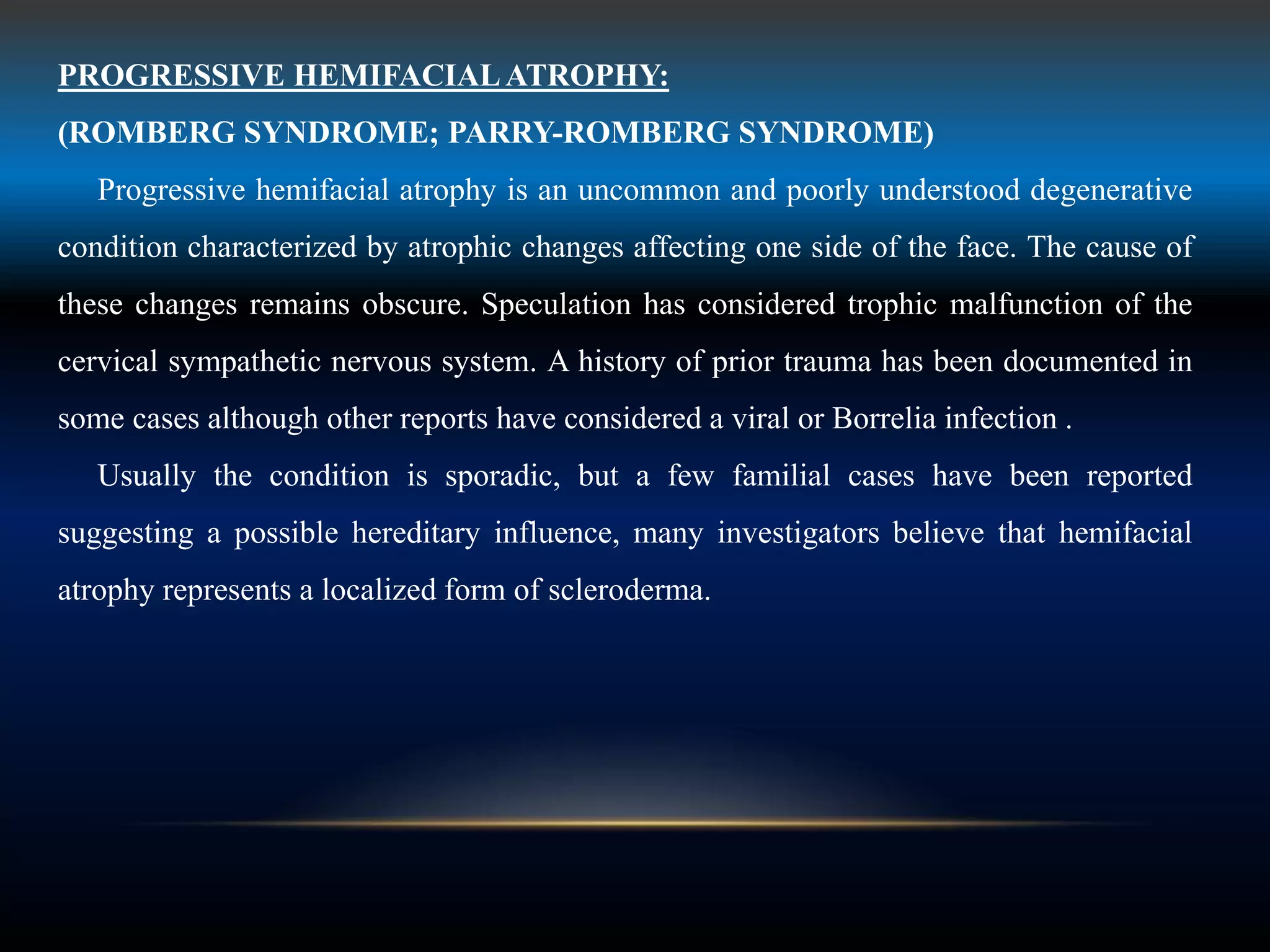 PROGRESSIVE HEMIFACIALATROPHY:
(ROMBERG SYNDROME; PARRY-ROMBERG SYNDROME)
Progressive hemifacial atrophy is an uncommon and poorly understood degenerative
condition characterized by atrophic changes affecting one side of the face. The cause of
these changes remains obscure. Speculation has considered trophic malfunction of the
cervical sympathetic nervous system. A history of prior trauma has been documented in
some cases although other reports have considered a viral or Borrelia infection .
Usually the condition is sporadic, but a few familial cases have been reported
suggesting a possible hereditary influence, many investigators believe that hemifacial
atrophy represents a localized form of scleroderma.
 