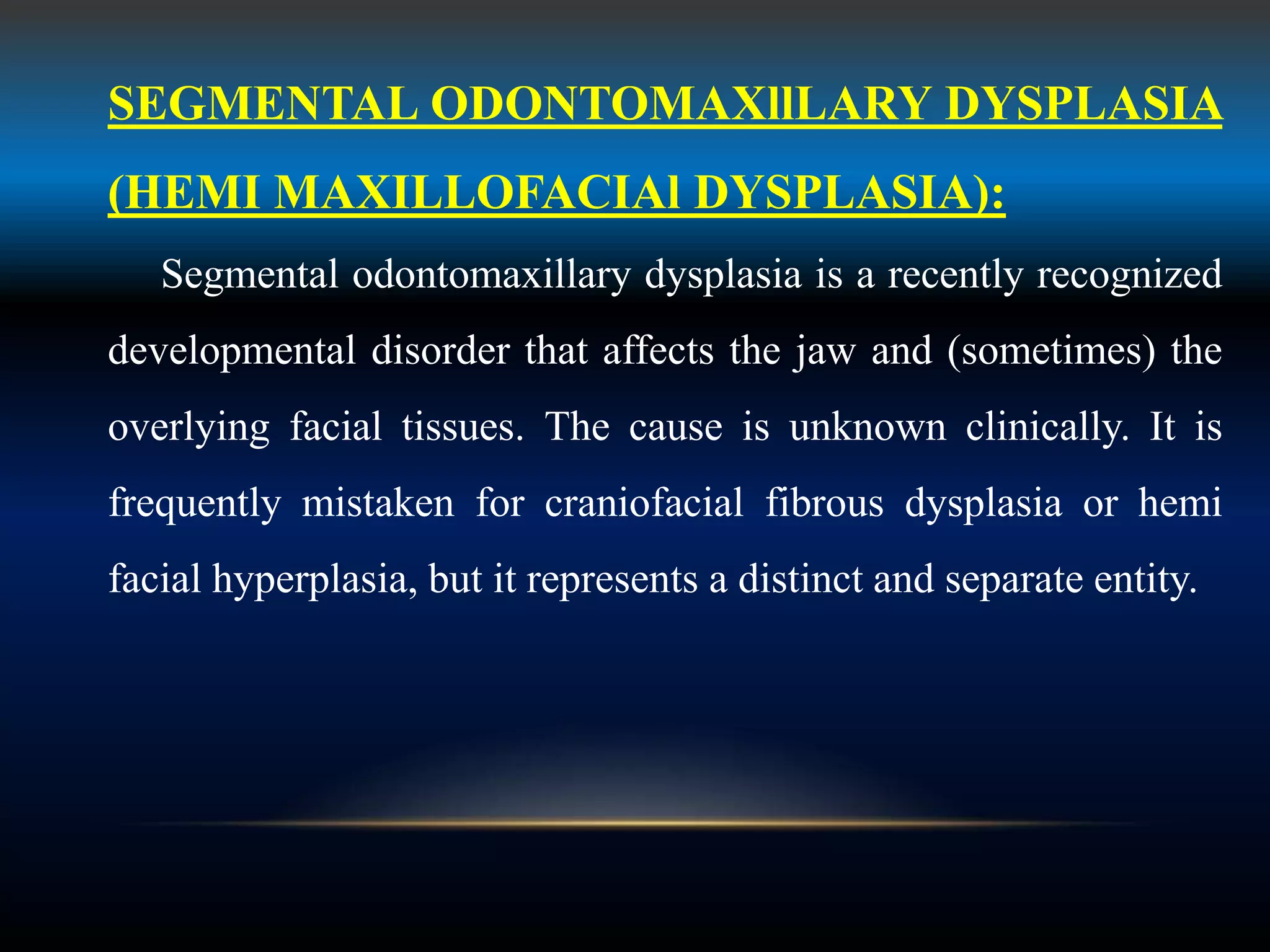 SEGMENTAL ODONTOMAXllLARY DYSPLASIA
(HEMI MAXILLOFACIAl DYSPLASIA):
Segmental odontomaxillary dysplasia is a recently recognized
developmental disorder that affects the jaw and (sometimes) the
overlying facial tissues. The cause is unknown clinically. It is
frequently mistaken for craniofacial fibrous dysplasia or hemi
facial hyperplasia, but it represents a distinct and separate entity.
 