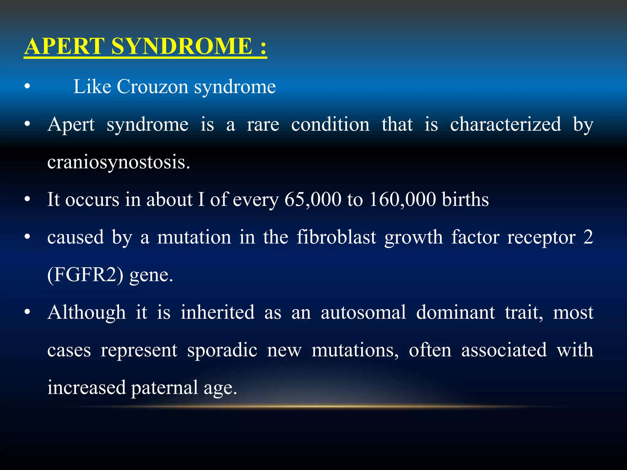 APERT SYNDROME :
• Like Crouzon syndrome
• Apert syndrome is a rare condition that is characterized by
craniosynostosis.
• It occurs in about I of every 65,000 to 160,000 births
• caused by a mutation in the fibroblast growth factor receptor 2
(FGFR2) gene.
• Although it is inherited as an autosomal dominant trait, most
cases represent sporadic new mutations, often associated with
increased paternal age.
 
