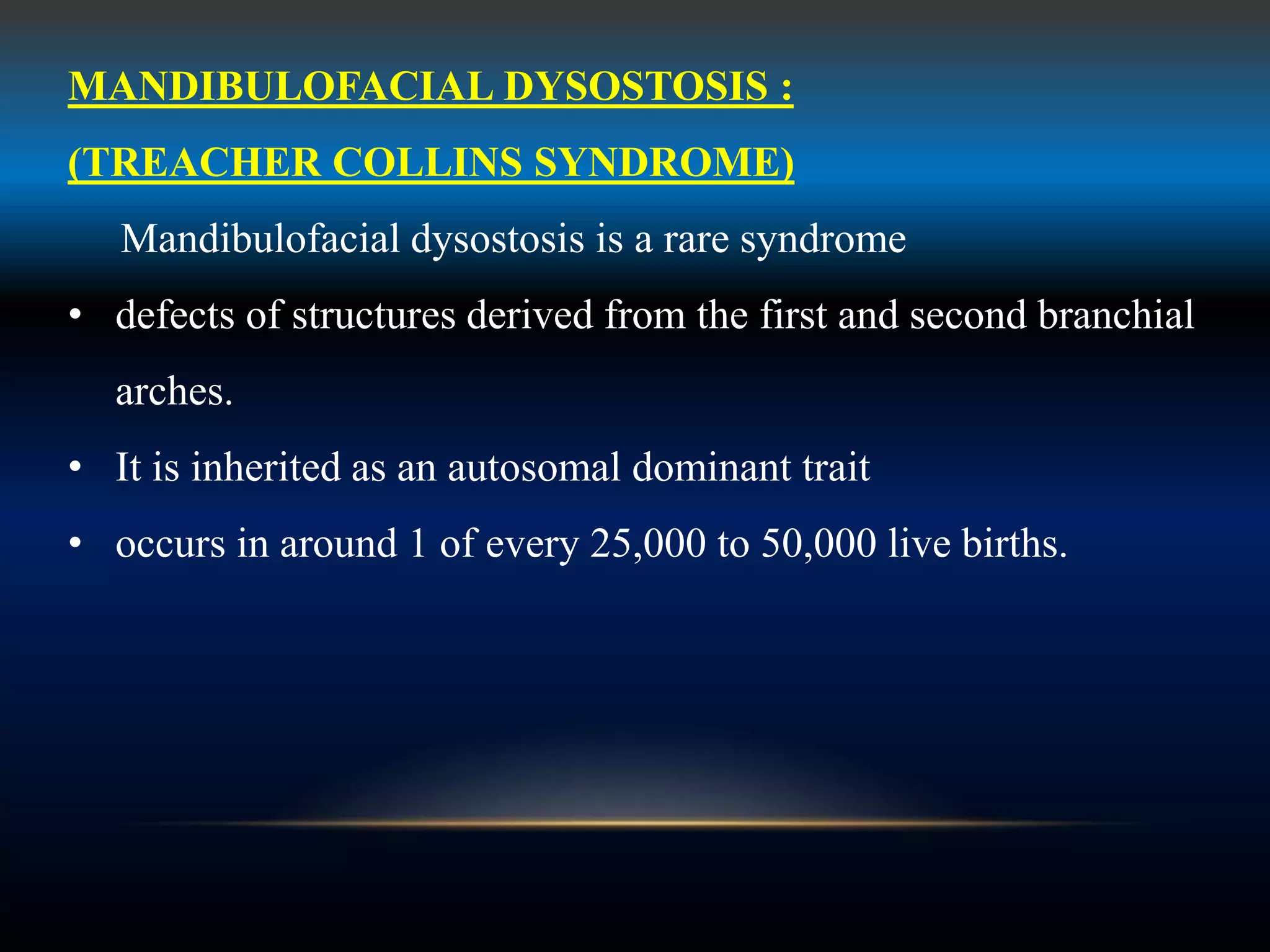 MANDIBULOFACIAL DYSOSTOSIS :
(TREACHER COLLINS SYNDROME)
Mandibulofacial dysostosis is a rare syndrome
• defects of structures derived from the first and second branchial
arches.
• It is inherited as an autosomal dominant trait
• occurs in around 1 of every 25,000 to 50,000 live births.
 