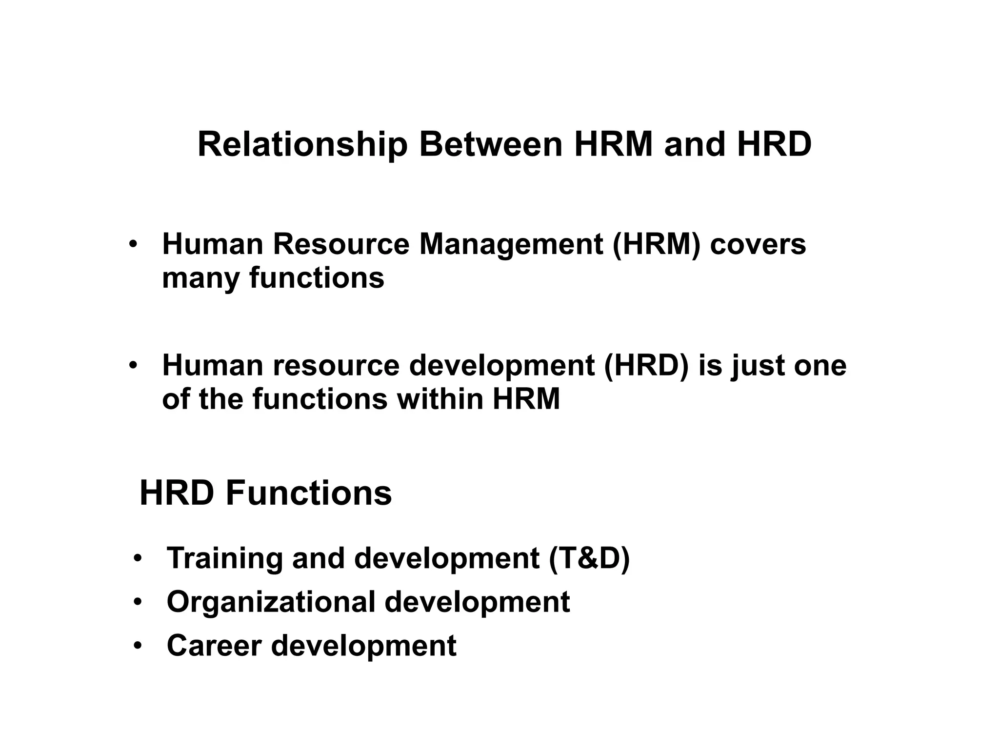 • Human Resource Management (HRM) covers
many functions
• Human resource development (HRD) is just one
of the functions within HRM
Relationship Between HRM and HRD
• Training and development (T&D)
• Organizational development
• Career development
HRD Functions
 