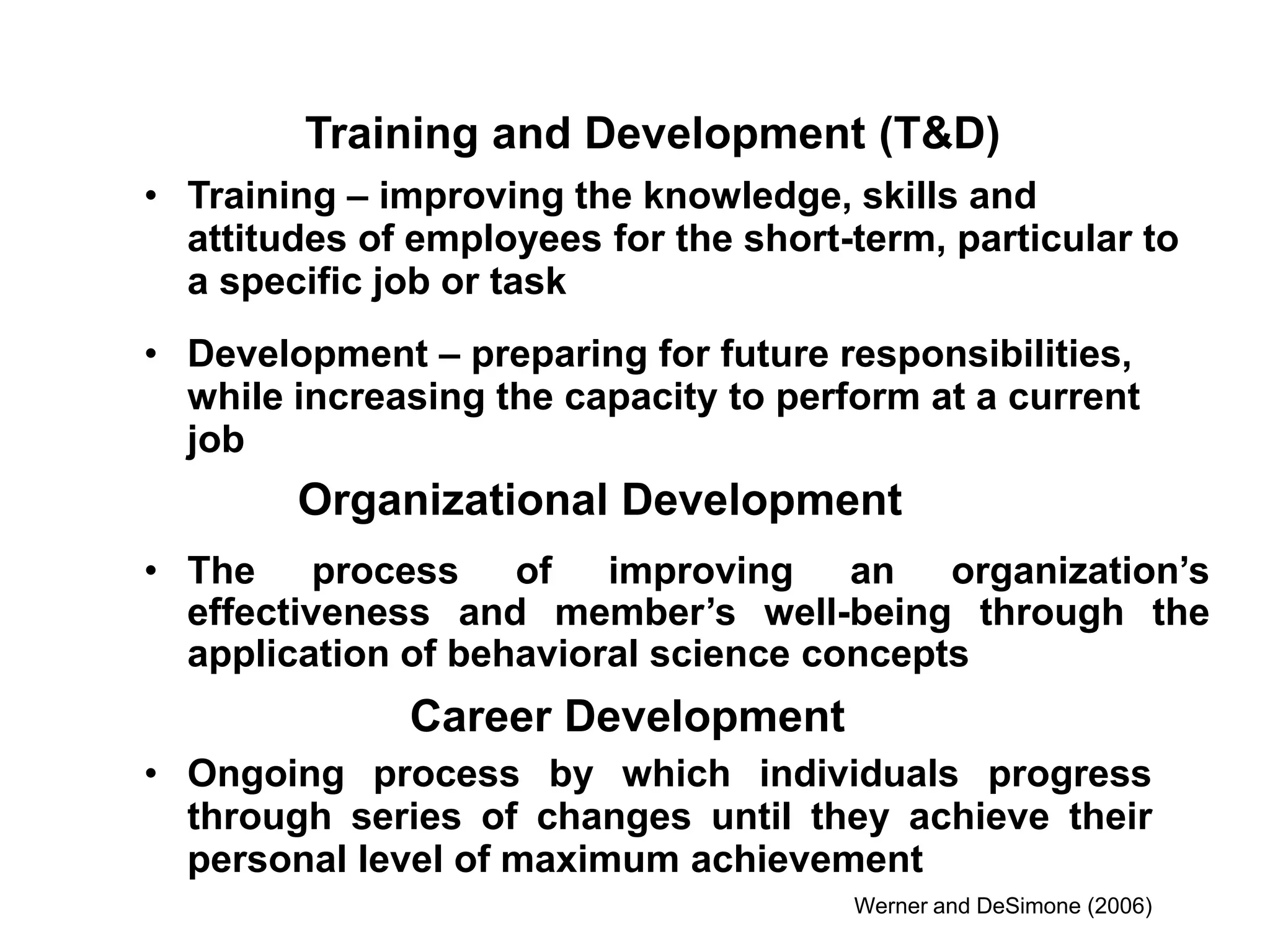 • The process of improving an organization’s
effectiveness and member’s well-being through the
application of behavioral science concepts
Organizational Development
• Training – improving the knowledge, skills and
attitudes of employees for the short-term, particular to
a specific job or task
• Development – preparing for future responsibilities,
while increasing the capacity to perform at a current
job
Training and Development (T&D)
• Ongoing process by which individuals progress
through series of changes until they achieve their
personal level of maximum achievement
Werner and DeSimone (2006)
Career Development
 