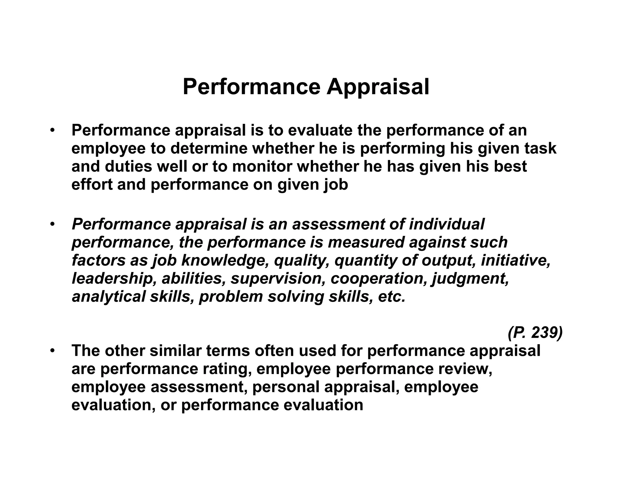 Performance Appraisal
• Performance appraisal is to evaluate the performance of an
employee to determine whether he is performing his given task
and duties well or to monitor whether he has given his best
effort and performance on given job
• Performance appraisal is an assessment of individual
performance, the performance is measured against such
factors as job knowledge, quality, quantity of output, initiative,
leadership, abilities, supervision, cooperation, judgment,
analytical skills, problem solving skills, etc.
(P. 239)
• The other similar terms often used for performance appraisal
are performance rating, employee performance review,
employee assessment, personal appraisal, employee
evaluation, or performance evaluation
 