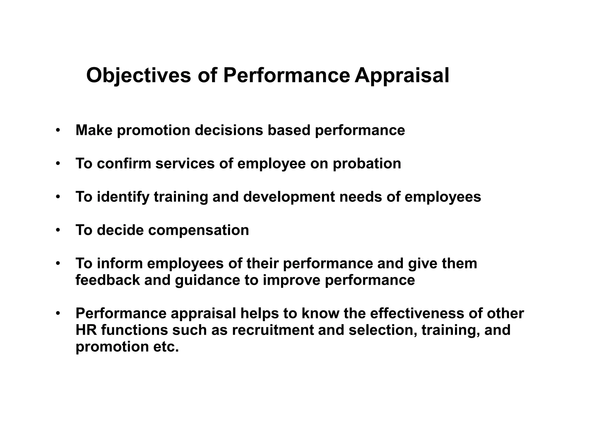 Objectives of Performance Appraisal
• Make promotion decisions based performance
• To confirm services of employee on probation
• To identify training and development needs of employees
• To decide compensation
• To inform employees of their performance and give them
feedback and guidance to improve performance
• Performance appraisal helps to know the effectiveness of other
HR functions such as recruitment and selection, training, and
promotion etc.
 