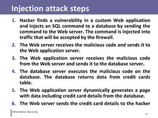 10
Information Security
Injection attack steps
1. Hacker finds a vulnerability in a custom Web application
and injects an SQL command to a database by sending the
command to the Web server. The command is injected into
traffic that will be accepted by the firewall.
2. The Web server receives the malicious code and sends it to
the Web application server.
3. The Web application server receives the malicious code
from the Web server and sends it to the database server.
4. The database server executes the malicious code on the
database. The database returns data from credit cards
table.
5. The Web application server dynamically generates a page
with data including credit card details from the database.
6. The Web server sends the credit card details to the hacker
 