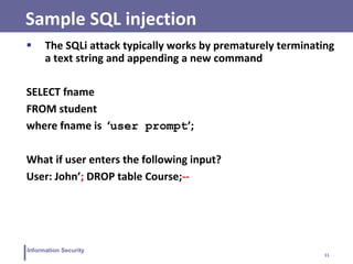 11
Information Security
Sample SQL injection
 The SQLi attack typically works by prematurely terminating
a text string and appending a new command
SELECT fname
FROM student
where fname is ‘user prompt’;
What if user enters the following input?
User: John’; DROP table Course;--
 