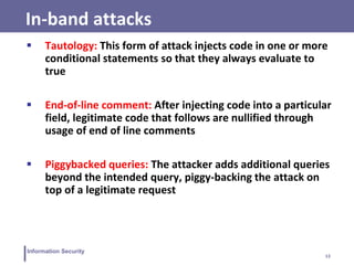 13
Information Security
In-band attacks
 Tautology: This form of attack injects code in one or more
conditional statements so that they always evaluate to
true
 End-of-line comment: After injecting code into a particular
field, legitimate code that follows are nullified through
usage of end of line comments
 Piggybacked queries: The attacker adds additional queries
beyond the intended query, piggy-backing the attack on
top of a legitimate request
 