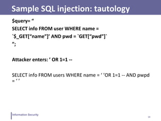 14
Information Security
Sample SQL injection: tautology
$query= “
SELECT info FROM user WHERE name =
`$_GET[“name”]’ AND pwd = `GET[“pwd”]`
”;
Attacker enters: ’ OR 1=1 --
SELECT info FROM users WHERE name = ‘ ’OR 1=1 -- AND pwpd
= ‘ ’
 