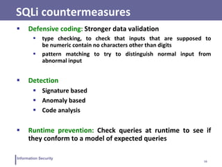16
Information Security
SQLi countermeasures
 Defensive coding: Stronger data validation
 type checking, to check that inputs that are supposed to
be numeric contain no characters other than digits
 pattern matching to try to distinguish normal input from
abnormal input
 Detection
 Signature based
 Anomaly based
 Code analysis
 Runtime prevention: Check queries at runtime to see if
they conform to a model of expected queries
 