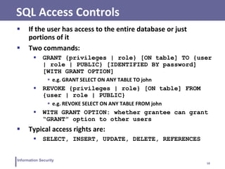18
Information Security
SQL Access Controls
 If the user has access to the entire database or just
portions of it
 Two commands:
 GRANT {privileges | role} [ON table] TO {user
| role | PUBLIC} [IDENTIFIED BY password]
[WITH GRANT OPTION]
 e.g. GRANT SELECT ON ANY TABLE TO john
 REVOKE {privileges | role} [ON table] FROM
{user | role | PUBLIC}
 e.g. REVOKE SELECT ON ANY TABLE FROM john
 WITH GRANT OPTION: whether grantee can grant
“GRANT” option to other users
 Typical access rights are:
 SELECT, INSERT, UPDATE, DELETE, REFERENCES
 