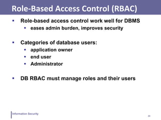 20
Information Security
Role-Based Access Control (RBAC)
 Role-based access control work well for DBMS
 eases admin burden, improves security
 Categories of database users:
 application owner
 end user
 Administrator
 DB RBAC must manage roles and their users
 