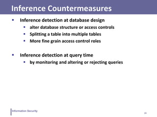 24
Information Security
Inference Countermeasures
 Inference detection at database design
 alter database structure or access controls
 Splitting a table into multiple tables
 More fine grain access control roles
 Inference detection at query time
 by monitoring and altering or rejecting queries
 
