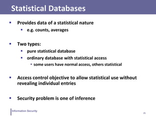 25
Information Security
Statistical Databases
 Provides data of a statistical nature
 e.g. counts, averages
 Two types:
 pure statistical database
 ordinary database with statistical access
 some users have normal access, others statistical
 Access control objective to allow statistical use without
revealing individual entries
 Security problem is one of inference
 